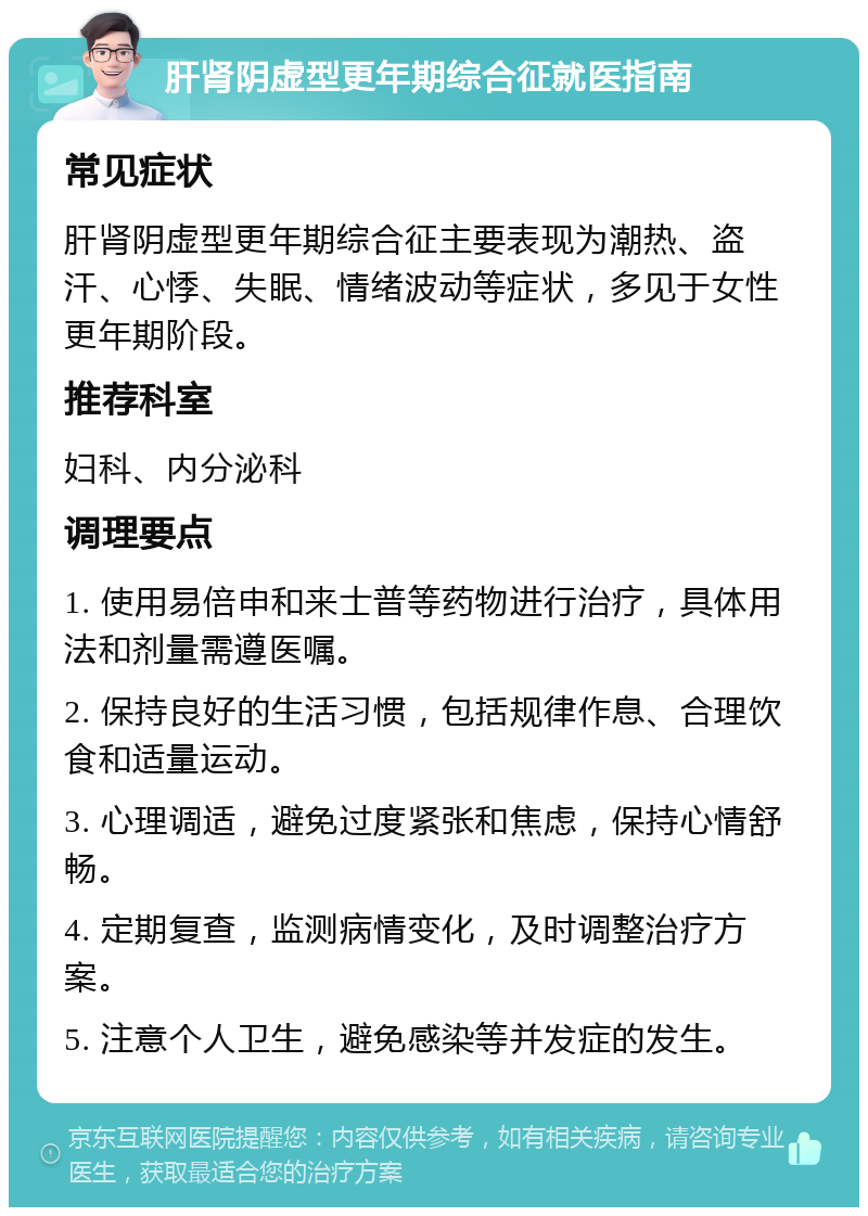 肝肾阴虚型更年期综合征就医指南 常见症状 肝肾阴虚型更年期综合征主要表现为潮热、盗汗、心悸、失眠、情绪波动等症状，多见于女性更年期阶段。 推荐科室 妇科、内分泌科 调理要点 1. 使用易倍申和来士普等药物进行治疗，具体用法和剂量需遵医嘱。 2. 保持良好的生活习惯，包括规律作息、合理饮食和适量运动。 3. 心理调适，避免过度紧张和焦虑，保持心情舒畅。 4. 定期复查，监测病情变化，及时调整治疗方案。 5. 注意个人卫生，避免感染等并发症的发生。