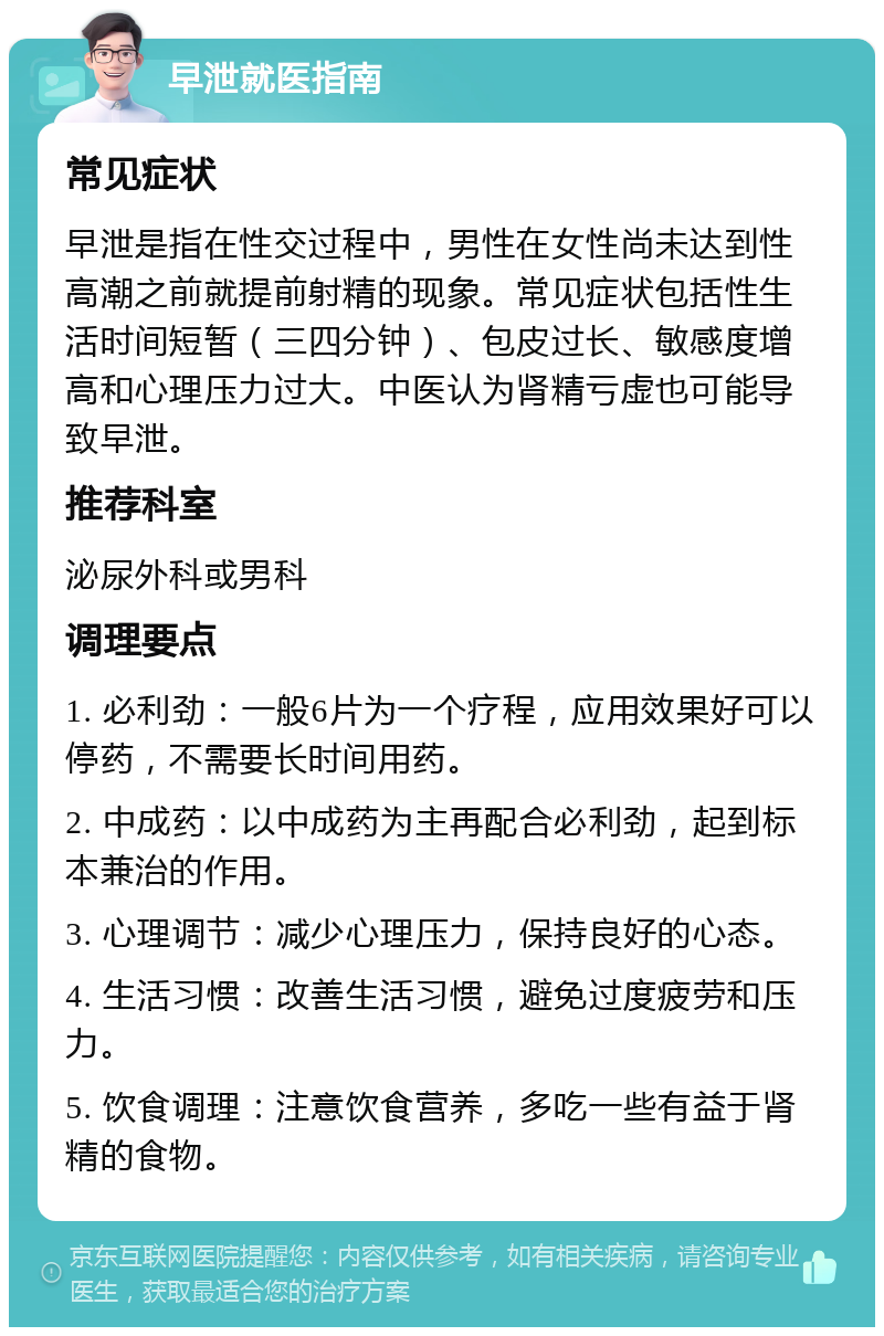 早泄就医指南 常见症状 早泄是指在性交过程中，男性在女性尚未达到性高潮之前就提前射精的现象。常见症状包括性生活时间短暂（三四分钟）、包皮过长、敏感度增高和心理压力过大。中医认为肾精亏虚也可能导致早泄。 推荐科室 泌尿外科或男科 调理要点 1. 必利劲：一般6片为一个疗程，应用效果好可以停药，不需要长时间用药。 2. 中成药：以中成药为主再配合必利劲，起到标本兼治的作用。 3. 心理调节：减少心理压力，保持良好的心态。 4. 生活习惯：改善生活习惯，避免过度疲劳和压力。 5. 饮食调理：注意饮食营养，多吃一些有益于肾精的食物。