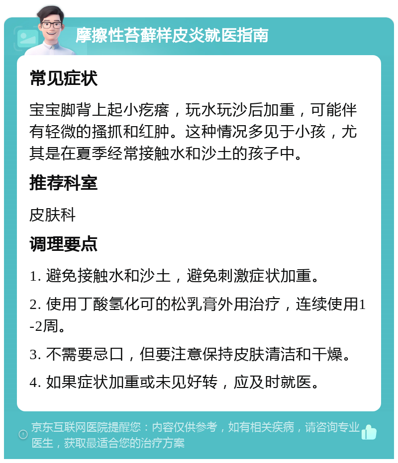 摩擦性苔藓样皮炎就医指南 常见症状 宝宝脚背上起小疙瘩，玩水玩沙后加重，可能伴有轻微的搔抓和红肿。这种情况多见于小孩，尤其是在夏季经常接触水和沙土的孩子中。 推荐科室 皮肤科 调理要点 1. 避免接触水和沙土，避免刺激症状加重。 2. 使用丁酸氢化可的松乳膏外用治疗，连续使用1-2周。 3. 不需要忌口，但要注意保持皮肤清洁和干燥。 4. 如果症状加重或未见好转，应及时就医。