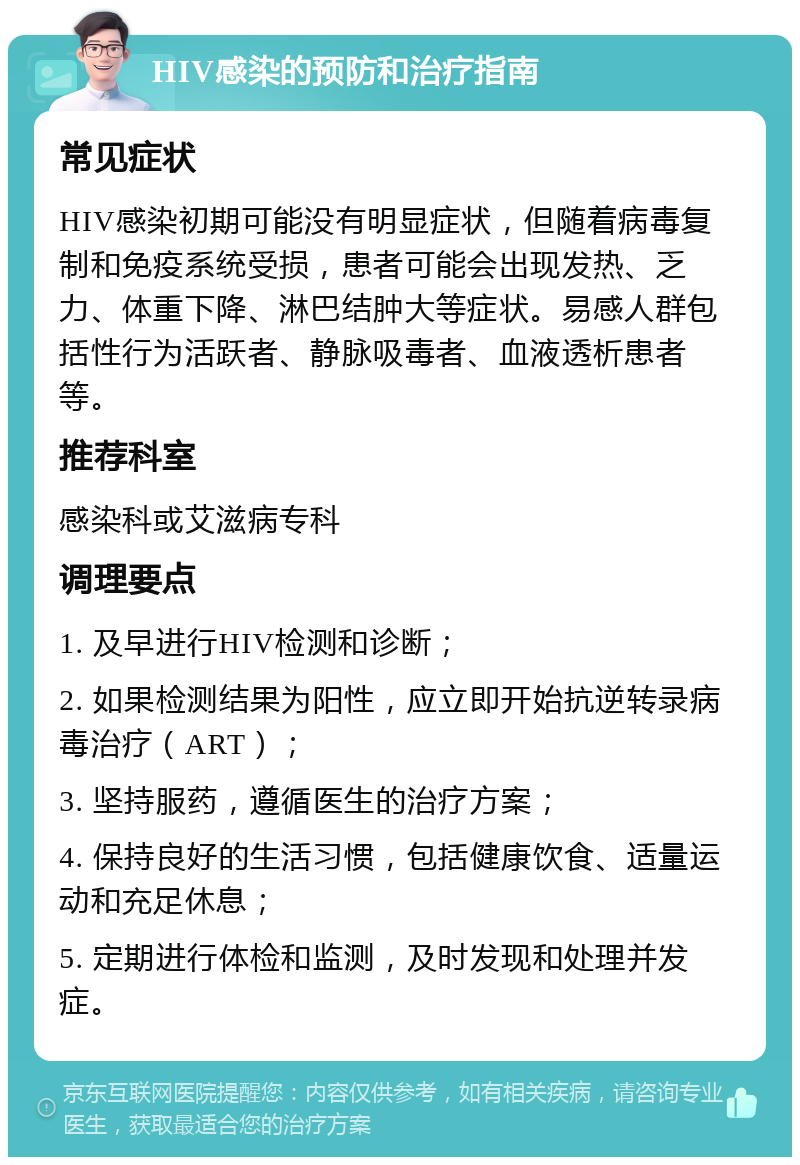 HIV感染的预防和治疗指南 常见症状 HIV感染初期可能没有明显症状，但随着病毒复制和免疫系统受损，患者可能会出现发热、乏力、体重下降、淋巴结肿大等症状。易感人群包括性行为活跃者、静脉吸毒者、血液透析患者等。 推荐科室 感染科或艾滋病专科 调理要点 1. 及早进行HIV检测和诊断； 2. 如果检测结果为阳性，应立即开始抗逆转录病毒治疗（ART）； 3. 坚持服药，遵循医生的治疗方案； 4. 保持良好的生活习惯，包括健康饮食、适量运动和充足休息； 5. 定期进行体检和监测，及时发现和处理并发症。