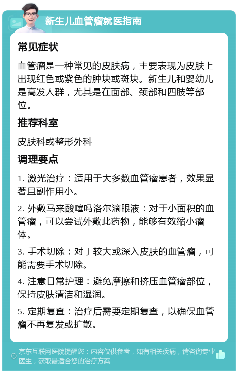 新生儿血管瘤就医指南 常见症状 血管瘤是一种常见的皮肤病，主要表现为皮肤上出现红色或紫色的肿块或斑块。新生儿和婴幼儿是高发人群，尤其是在面部、颈部和四肢等部位。 推荐科室 皮肤科或整形外科 调理要点 1. 激光治疗：适用于大多数血管瘤患者，效果显著且副作用小。 2. 外敷马来酸噻吗洛尔滴眼液：对于小面积的血管瘤，可以尝试外敷此药物，能够有效缩小瘤体。 3. 手术切除：对于较大或深入皮肤的血管瘤，可能需要手术切除。 4. 注意日常护理：避免摩擦和挤压血管瘤部位，保持皮肤清洁和湿润。 5. 定期复查：治疗后需要定期复查，以确保血管瘤不再复发或扩散。