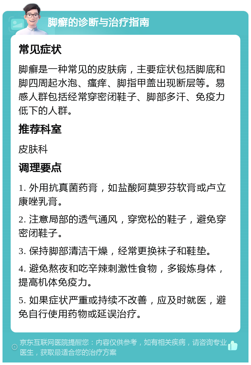 脚癣的诊断与治疗指南 常见症状 脚癣是一种常见的皮肤病，主要症状包括脚底和脚四周起水泡、瘙痒、脚指甲盖出现断层等。易感人群包括经常穿密闭鞋子、脚部多汗、免疫力低下的人群。 推荐科室 皮肤科 调理要点 1. 外用抗真菌药膏，如盐酸阿莫罗芬软膏或卢立康唑乳膏。 2. 注意局部的透气通风，穿宽松的鞋子，避免穿密闭鞋子。 3. 保持脚部清洁干燥，经常更换袜子和鞋垫。 4. 避免熬夜和吃辛辣刺激性食物，多锻炼身体，提高机体免疫力。 5. 如果症状严重或持续不改善，应及时就医，避免自行使用药物或延误治疗。