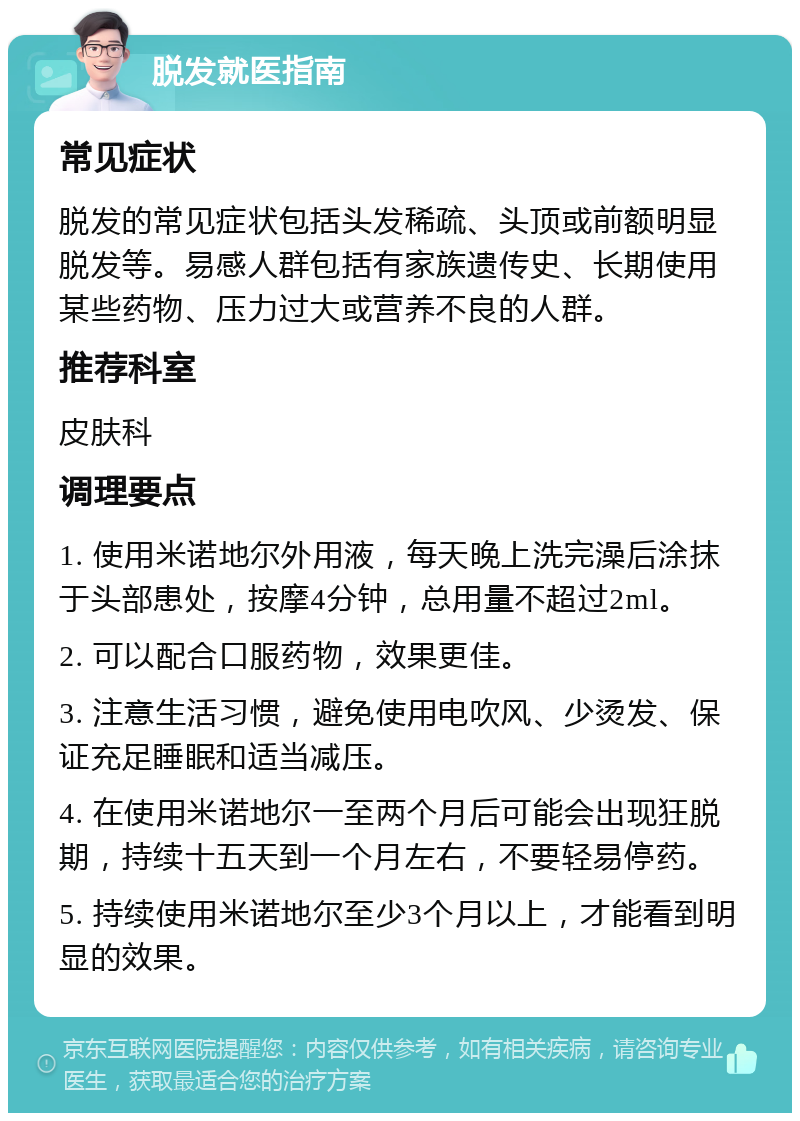 脱发就医指南 常见症状 脱发的常见症状包括头发稀疏、头顶或前额明显脱发等。易感人群包括有家族遗传史、长期使用某些药物、压力过大或营养不良的人群。 推荐科室 皮肤科 调理要点 1. 使用米诺地尔外用液，每天晚上洗完澡后涂抹于头部患处，按摩4分钟，总用量不超过2ml。 2. 可以配合口服药物，效果更佳。 3. 注意生活习惯，避免使用电吹风、少烫发、保证充足睡眠和适当减压。 4. 在使用米诺地尔一至两个月后可能会出现狂脱期，持续十五天到一个月左右，不要轻易停药。 5. 持续使用米诺地尔至少3个月以上，才能看到明显的效果。