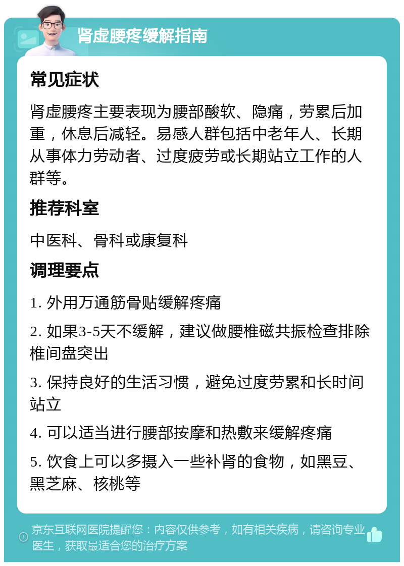 肾虚腰疼缓解指南 常见症状 肾虚腰疼主要表现为腰部酸软、隐痛，劳累后加重，休息后减轻。易感人群包括中老年人、长期从事体力劳动者、过度疲劳或长期站立工作的人群等。 推荐科室 中医科、骨科或康复科 调理要点 1. 外用万通筋骨贴缓解疼痛 2. 如果3-5天不缓解，建议做腰椎磁共振检查排除椎间盘突出 3. 保持良好的生活习惯，避免过度劳累和长时间站立 4. 可以适当进行腰部按摩和热敷来缓解疼痛 5. 饮食上可以多摄入一些补肾的食物，如黑豆、黑芝麻、核桃等