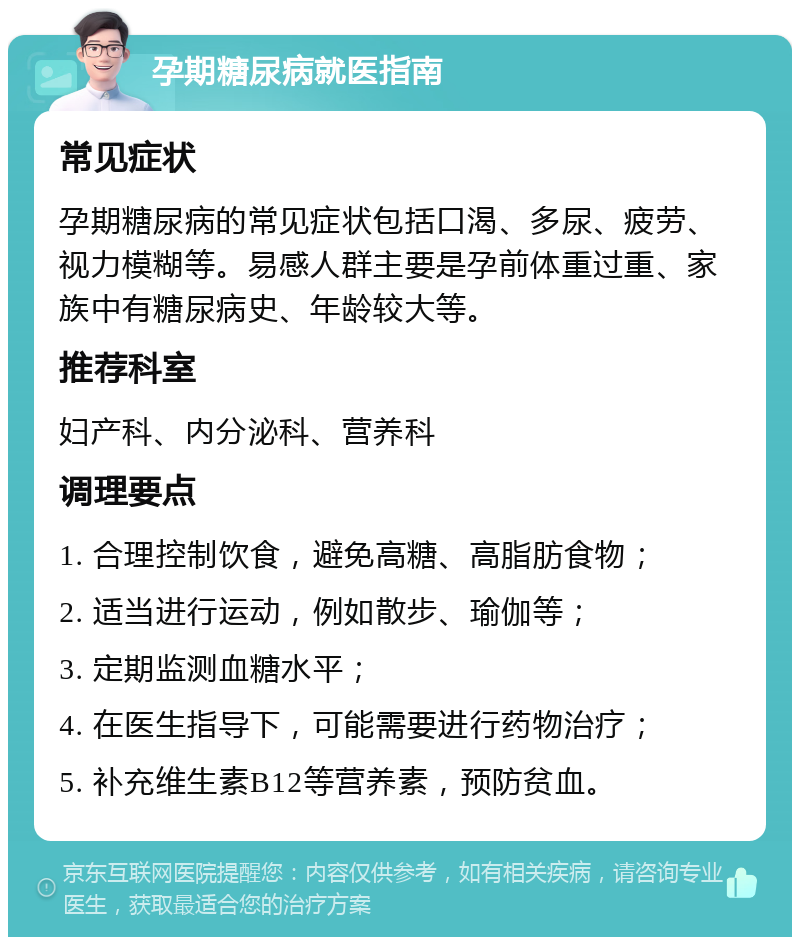 孕期糖尿病就医指南 常见症状 孕期糖尿病的常见症状包括口渴、多尿、疲劳、视力模糊等。易感人群主要是孕前体重过重、家族中有糖尿病史、年龄较大等。 推荐科室 妇产科、内分泌科、营养科 调理要点 1. 合理控制饮食，避免高糖、高脂肪食物； 2. 适当进行运动，例如散步、瑜伽等； 3. 定期监测血糖水平； 4. 在医生指导下，可能需要进行药物治疗； 5. 补充维生素B12等营养素，预防贫血。