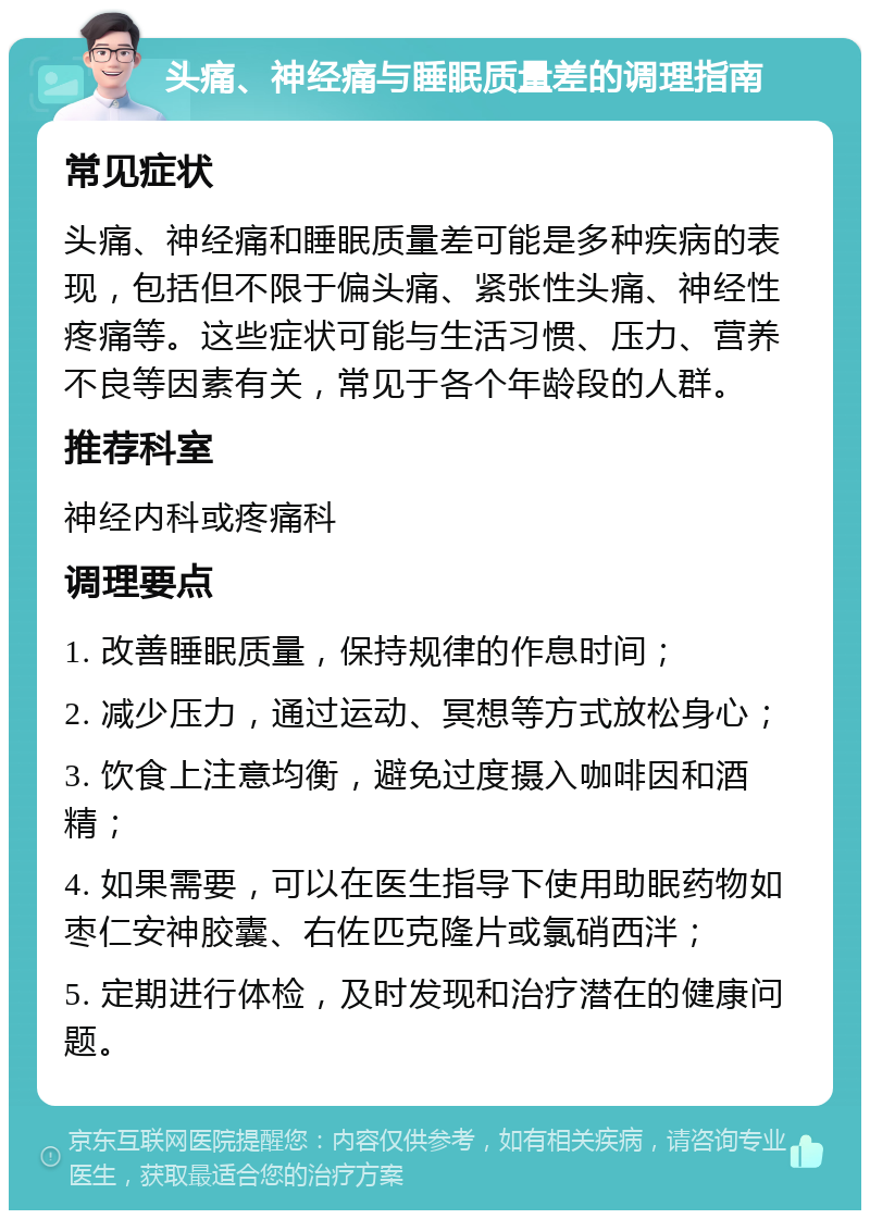 头痛、神经痛与睡眠质量差的调理指南 常见症状 头痛、神经痛和睡眠质量差可能是多种疾病的表现，包括但不限于偏头痛、紧张性头痛、神经性疼痛等。这些症状可能与生活习惯、压力、营养不良等因素有关，常见于各个年龄段的人群。 推荐科室 神经内科或疼痛科 调理要点 1. 改善睡眠质量，保持规律的作息时间； 2. 减少压力，通过运动、冥想等方式放松身心； 3. 饮食上注意均衡，避免过度摄入咖啡因和酒精； 4. 如果需要，可以在医生指导下使用助眠药物如枣仁安神胶囊、右佐匹克隆片或氯硝西泮； 5. 定期进行体检，及时发现和治疗潜在的健康问题。