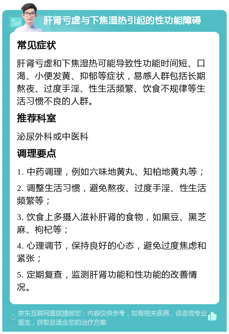 肝肾亏虚与下焦湿热引起的性功能障碍 常见症状 肝肾亏虚和下焦湿热可能导致性功能时间短、口渴、小便发黄、抑郁等症状，易感人群包括长期熬夜、过度手淫、性生活频繁、饮食不规律等生活习惯不良的人群。 推荐科室 泌尿外科或中医科 调理要点 1. 中药调理，例如六味地黄丸、知柏地黄丸等； 2. 调整生活习惯，避免熬夜、过度手淫、性生活频繁等； 3. 饮食上多摄入滋补肝肾的食物，如黑豆、黑芝麻、枸杞等； 4. 心理调节，保持良好的心态，避免过度焦虑和紧张； 5. 定期复查，监测肝肾功能和性功能的改善情况。