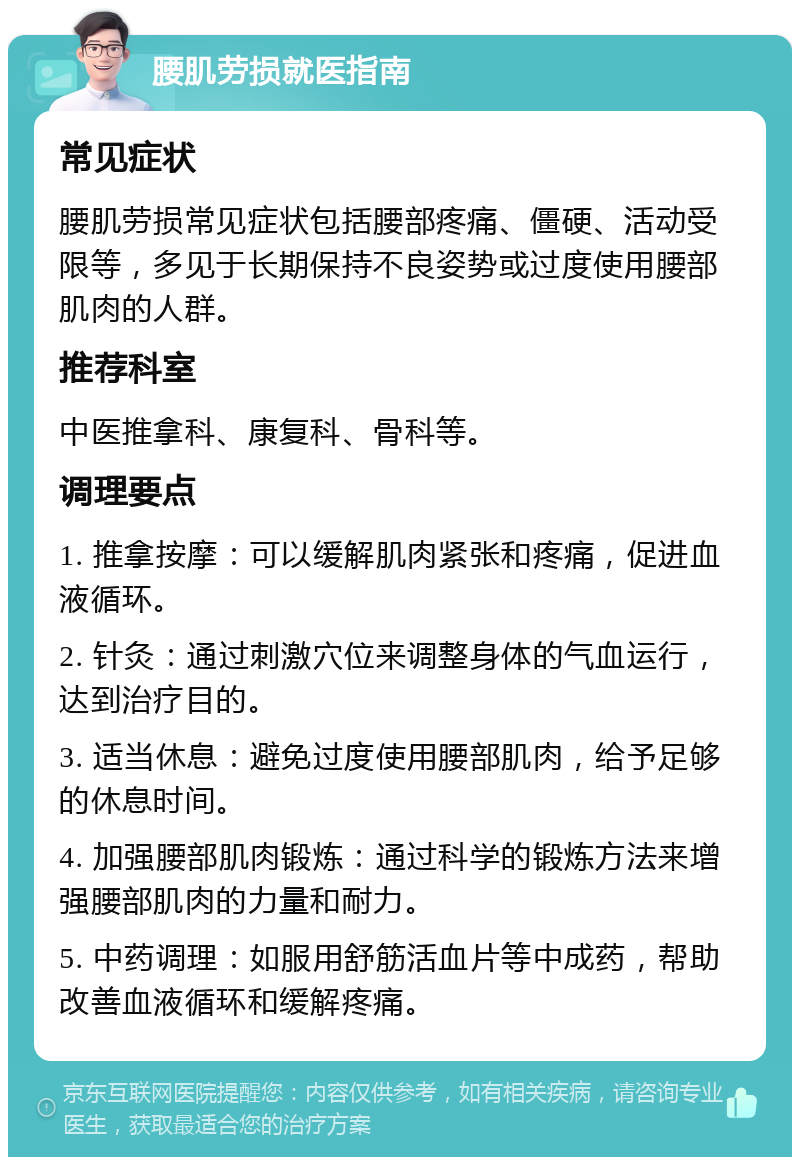 腰肌劳损就医指南 常见症状 腰肌劳损常见症状包括腰部疼痛、僵硬、活动受限等，多见于长期保持不良姿势或过度使用腰部肌肉的人群。 推荐科室 中医推拿科、康复科、骨科等。 调理要点 1. 推拿按摩：可以缓解肌肉紧张和疼痛，促进血液循环。 2. 针灸：通过刺激穴位来调整身体的气血运行，达到治疗目的。 3. 适当休息：避免过度使用腰部肌肉，给予足够的休息时间。 4. 加强腰部肌肉锻炼：通过科学的锻炼方法来增强腰部肌肉的力量和耐力。 5. 中药调理：如服用舒筋活血片等中成药，帮助改善血液循环和缓解疼痛。