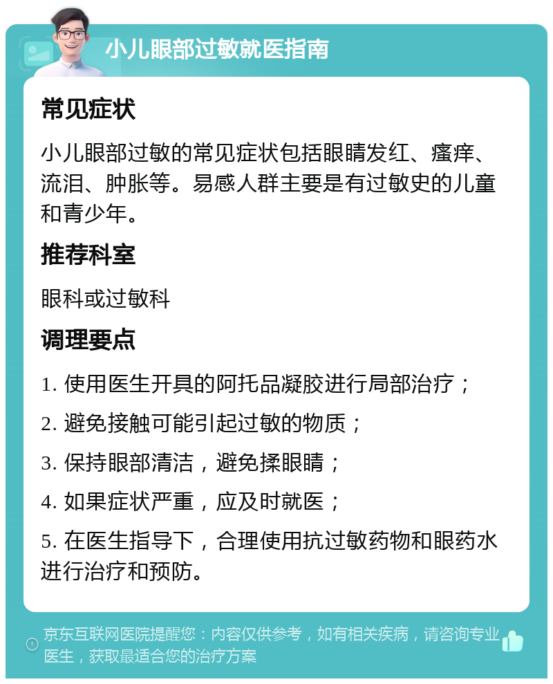 小儿眼部过敏就医指南 常见症状 小儿眼部过敏的常见症状包括眼睛发红、瘙痒、流泪、肿胀等。易感人群主要是有过敏史的儿童和青少年。 推荐科室 眼科或过敏科 调理要点 1. 使用医生开具的阿托品凝胶进行局部治疗； 2. 避免接触可能引起过敏的物质； 3. 保持眼部清洁，避免揉眼睛； 4. 如果症状严重，应及时就医； 5. 在医生指导下，合理使用抗过敏药物和眼药水进行治疗和预防。