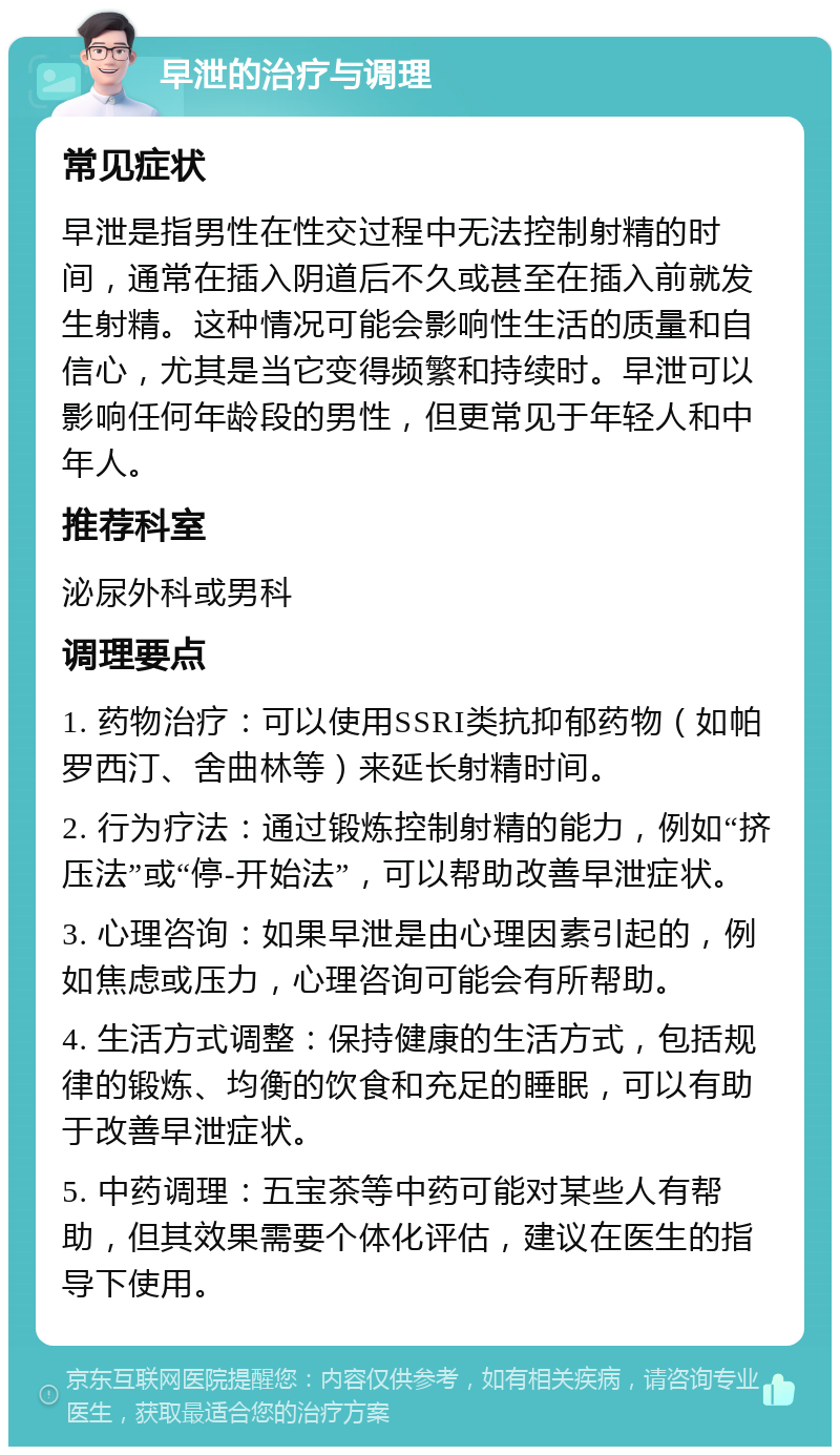 早泄的治疗与调理 常见症状 早泄是指男性在性交过程中无法控制射精的时间，通常在插入阴道后不久或甚至在插入前就发生射精。这种情况可能会影响性生活的质量和自信心，尤其是当它变得频繁和持续时。早泄可以影响任何年龄段的男性，但更常见于年轻人和中年人。 推荐科室 泌尿外科或男科 调理要点 1. 药物治疗：可以使用SSRI类抗抑郁药物（如帕罗西汀、舍曲林等）来延长射精时间。 2. 行为疗法：通过锻炼控制射精的能力，例如“挤压法”或“停-开始法”，可以帮助改善早泄症状。 3. 心理咨询：如果早泄是由心理因素引起的，例如焦虑或压力，心理咨询可能会有所帮助。 4. 生活方式调整：保持健康的生活方式，包括规律的锻炼、均衡的饮食和充足的睡眠，可以有助于改善早泄症状。 5. 中药调理：五宝茶等中药可能对某些人有帮助，但其效果需要个体化评估，建议在医生的指导下使用。