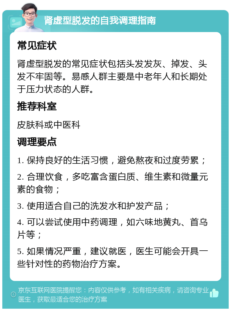 肾虚型脱发的自我调理指南 常见症状 肾虚型脱发的常见症状包括头发发灰、掉发、头发不牢固等。易感人群主要是中老年人和长期处于压力状态的人群。 推荐科室 皮肤科或中医科 调理要点 1. 保持良好的生活习惯，避免熬夜和过度劳累； 2. 合理饮食，多吃富含蛋白质、维生素和微量元素的食物； 3. 使用适合自己的洗发水和护发产品； 4. 可以尝试使用中药调理，如六味地黄丸、首乌片等； 5. 如果情况严重，建议就医，医生可能会开具一些针对性的药物治疗方案。