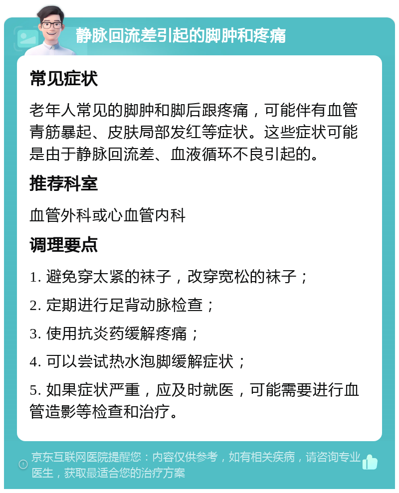 静脉回流差引起的脚肿和疼痛 常见症状 老年人常见的脚肿和脚后跟疼痛，可能伴有血管青筋暴起、皮肤局部发红等症状。这些症状可能是由于静脉回流差、血液循环不良引起的。 推荐科室 血管外科或心血管内科 调理要点 1. 避免穿太紧的袜子，改穿宽松的袜子； 2. 定期进行足背动脉检查； 3. 使用抗炎药缓解疼痛； 4. 可以尝试热水泡脚缓解症状； 5. 如果症状严重，应及时就医，可能需要进行血管造影等检查和治疗。