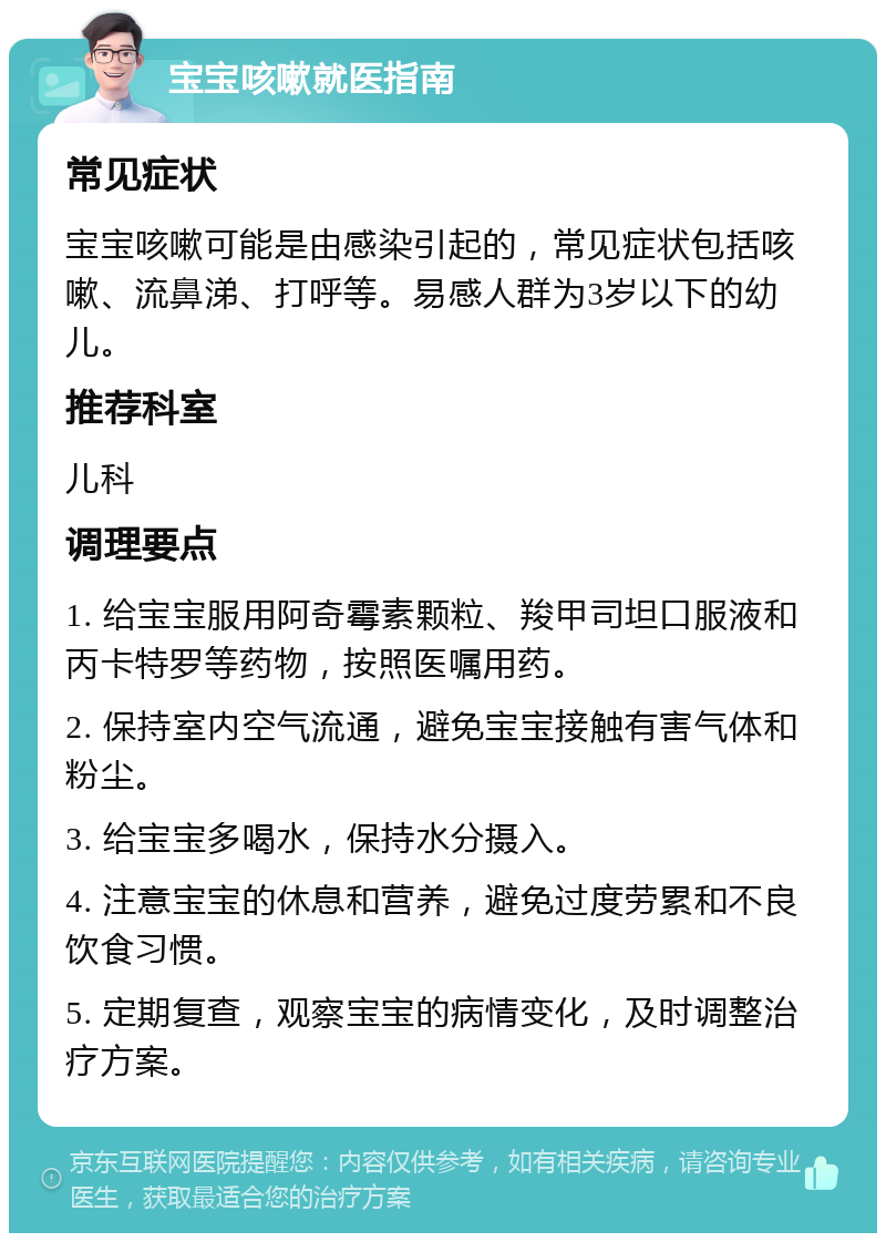 宝宝咳嗽就医指南 常见症状 宝宝咳嗽可能是由感染引起的，常见症状包括咳嗽、流鼻涕、打呼等。易感人群为3岁以下的幼儿。 推荐科室 儿科 调理要点 1. 给宝宝服用阿奇霉素颗粒、羧甲司坦口服液和丙卡特罗等药物，按照医嘱用药。 2. 保持室内空气流通，避免宝宝接触有害气体和粉尘。 3. 给宝宝多喝水，保持水分摄入。 4. 注意宝宝的休息和营养，避免过度劳累和不良饮食习惯。 5. 定期复查，观察宝宝的病情变化，及时调整治疗方案。