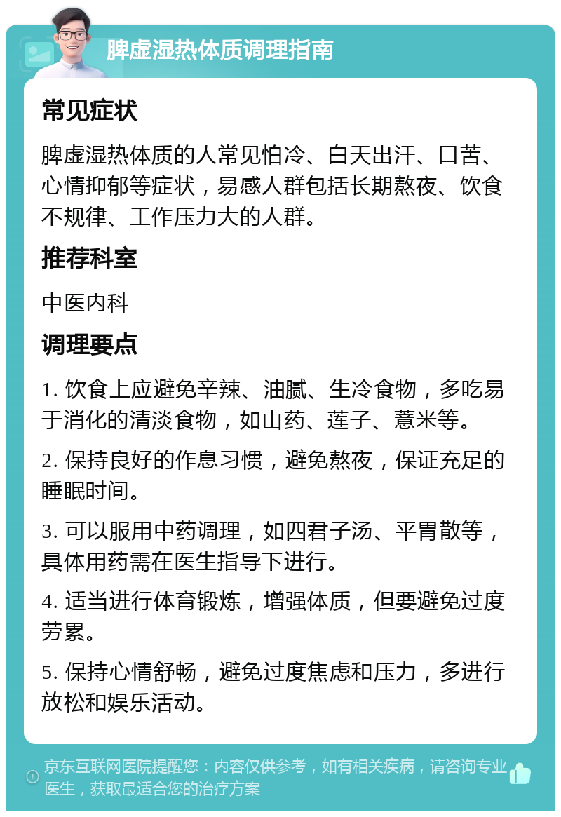 脾虚湿热体质调理指南 常见症状 脾虚湿热体质的人常见怕冷、白天出汗、口苦、心情抑郁等症状，易感人群包括长期熬夜、饮食不规律、工作压力大的人群。 推荐科室 中医内科 调理要点 1. 饮食上应避免辛辣、油腻、生冷食物，多吃易于消化的清淡食物，如山药、莲子、薏米等。 2. 保持良好的作息习惯，避免熬夜，保证充足的睡眠时间。 3. 可以服用中药调理，如四君子汤、平胃散等，具体用药需在医生指导下进行。 4. 适当进行体育锻炼，增强体质，但要避免过度劳累。 5. 保持心情舒畅，避免过度焦虑和压力，多进行放松和娱乐活动。