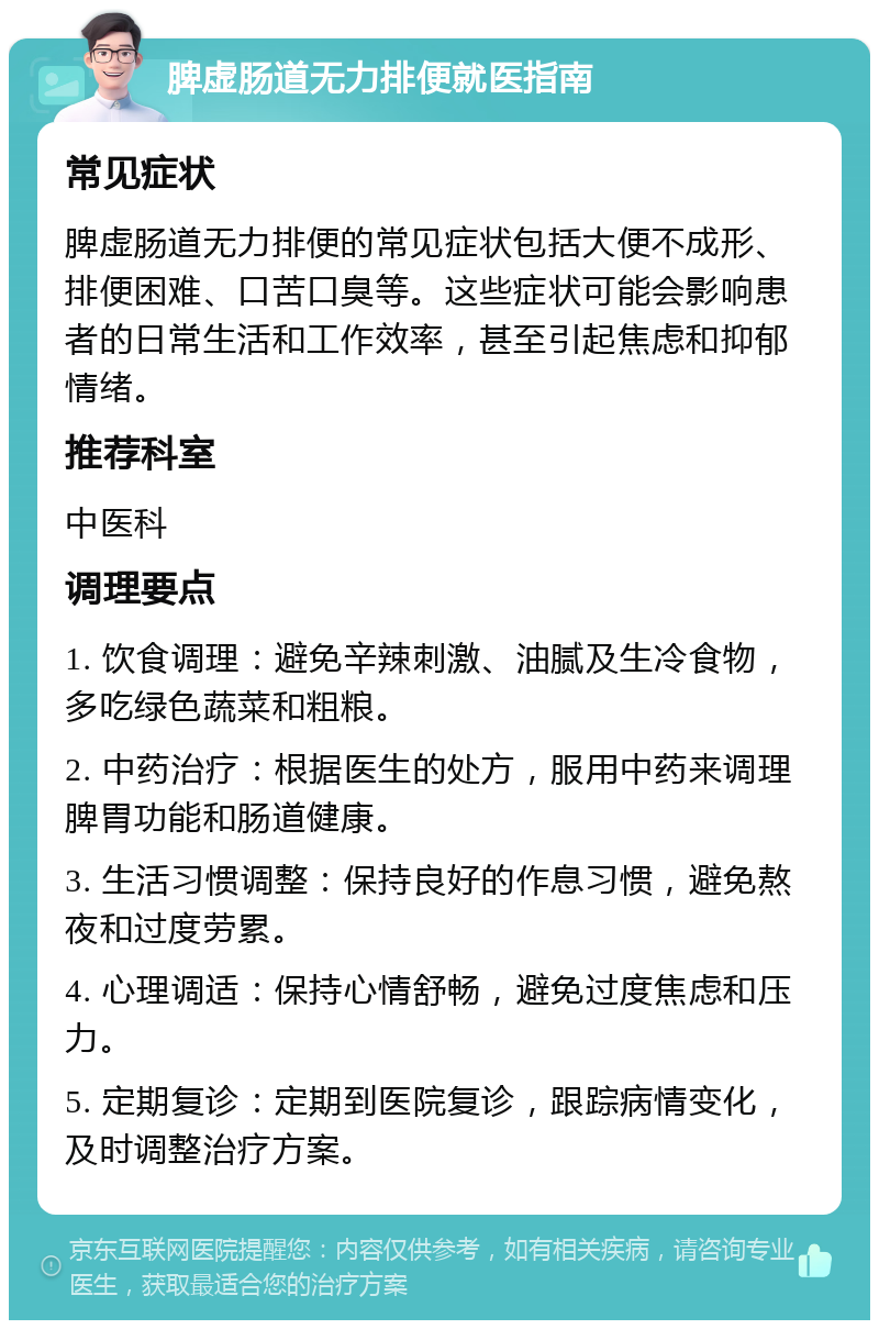 脾虚肠道无力排便就医指南 常见症状 脾虚肠道无力排便的常见症状包括大便不成形、排便困难、口苦口臭等。这些症状可能会影响患者的日常生活和工作效率，甚至引起焦虑和抑郁情绪。 推荐科室 中医科 调理要点 1. 饮食调理：避免辛辣刺激、油腻及生冷食物，多吃绿色蔬菜和粗粮。 2. 中药治疗：根据医生的处方，服用中药来调理脾胃功能和肠道健康。 3. 生活习惯调整：保持良好的作息习惯，避免熬夜和过度劳累。 4. 心理调适：保持心情舒畅，避免过度焦虑和压力。 5. 定期复诊：定期到医院复诊，跟踪病情变化，及时调整治疗方案。