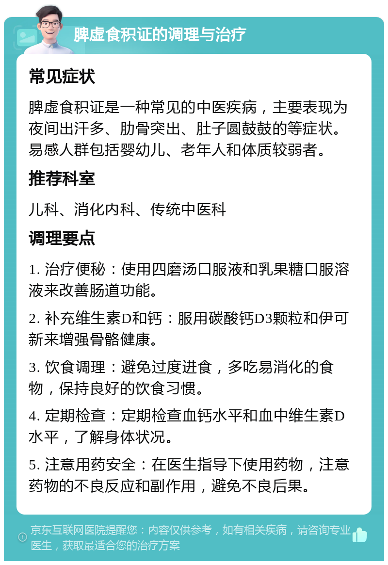 脾虚食积证的调理与治疗 常见症状 脾虚食积证是一种常见的中医疾病，主要表现为夜间出汗多、肋骨突出、肚子圆鼓鼓的等症状。易感人群包括婴幼儿、老年人和体质较弱者。 推荐科室 儿科、消化内科、传统中医科 调理要点 1. 治疗便秘：使用四磨汤口服液和乳果糖口服溶液来改善肠道功能。 2. 补充维生素D和钙：服用碳酸钙D3颗粒和伊可新来增强骨骼健康。 3. 饮食调理：避免过度进食，多吃易消化的食物，保持良好的饮食习惯。 4. 定期检查：定期检查血钙水平和血中维生素D水平，了解身体状况。 5. 注意用药安全：在医生指导下使用药物，注意药物的不良反应和副作用，避免不良后果。