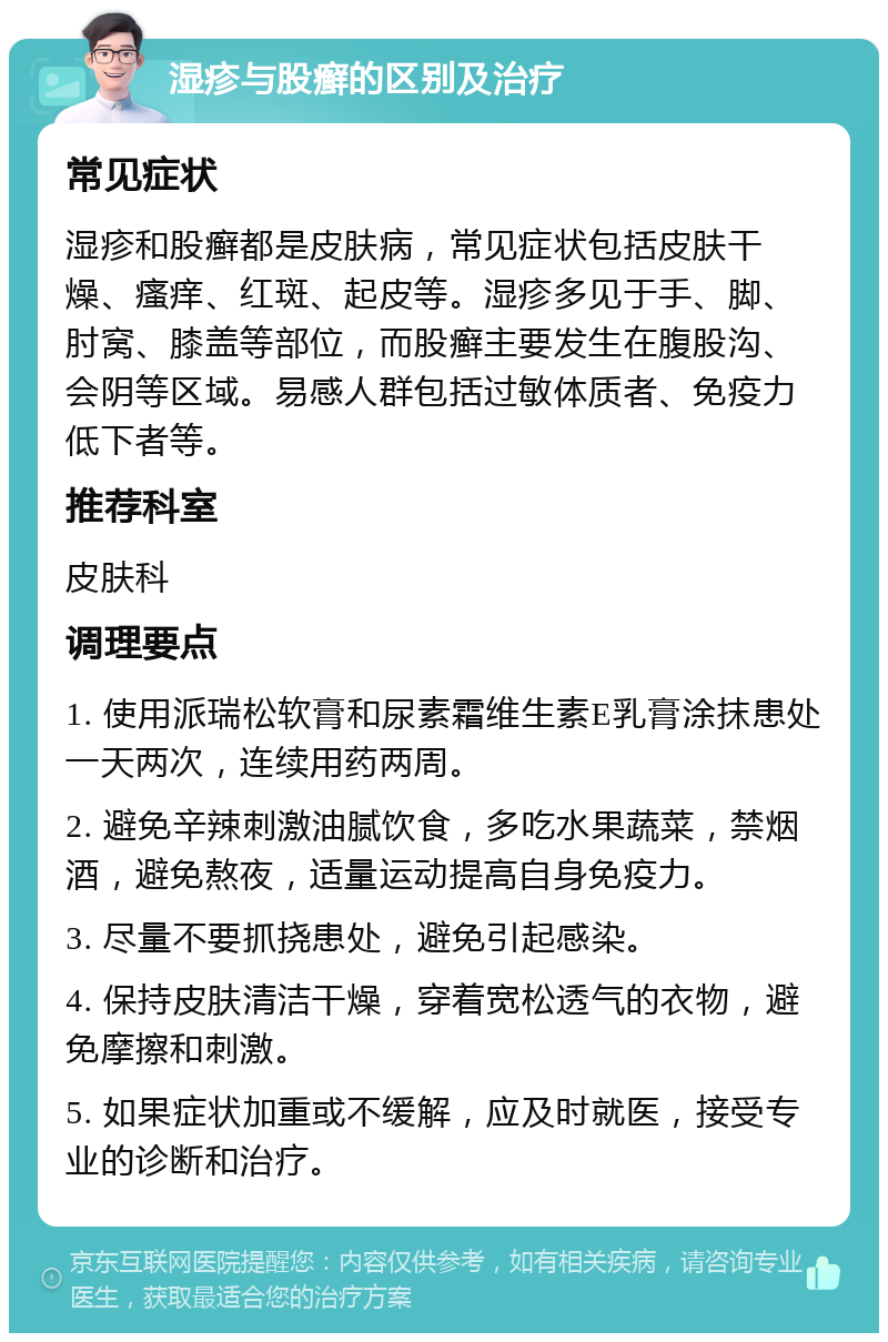 湿疹与股癣的区别及治疗 常见症状 湿疹和股癣都是皮肤病，常见症状包括皮肤干燥、瘙痒、红斑、起皮等。湿疹多见于手、脚、肘窝、膝盖等部位，而股癣主要发生在腹股沟、会阴等区域。易感人群包括过敏体质者、免疫力低下者等。 推荐科室 皮肤科 调理要点 1. 使用派瑞松软膏和尿素霜维生素E乳膏涂抹患处一天两次，连续用药两周。 2. 避免辛辣刺激油腻饮食，多吃水果蔬菜，禁烟酒，避免熬夜，适量运动提高自身免疫力。 3. 尽量不要抓挠患处，避免引起感染。 4. 保持皮肤清洁干燥，穿着宽松透气的衣物，避免摩擦和刺激。 5. 如果症状加重或不缓解，应及时就医，接受专业的诊断和治疗。