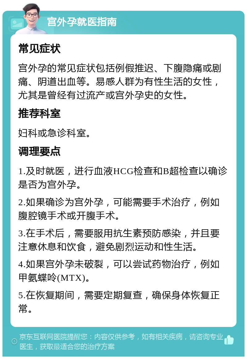 宫外孕就医指南 常见症状 宫外孕的常见症状包括例假推迟、下腹隐痛或剧痛、阴道出血等。易感人群为有性生活的女性，尤其是曾经有过流产或宫外孕史的女性。 推荐科室 妇科或急诊科室。 调理要点 1.及时就医，进行血液HCG检查和B超检查以确诊是否为宫外孕。 2.如果确诊为宫外孕，可能需要手术治疗，例如腹腔镜手术或开腹手术。 3.在手术后，需要服用抗生素预防感染，并且要注意休息和饮食，避免剧烈运动和性生活。 4.如果宫外孕未破裂，可以尝试药物治疗，例如甲氨蝶呤(MTX)。 5.在恢复期间，需要定期复查，确保身体恢复正常。