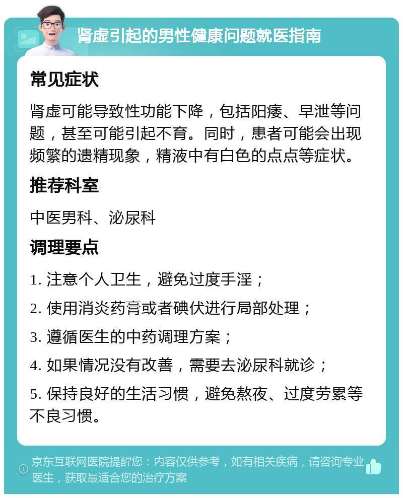 肾虚引起的男性健康问题就医指南 常见症状 肾虚可能导致性功能下降，包括阳痿、早泄等问题，甚至可能引起不育。同时，患者可能会出现频繁的遗精现象，精液中有白色的点点等症状。 推荐科室 中医男科、泌尿科 调理要点 1. 注意个人卫生，避免过度手淫； 2. 使用消炎药膏或者碘伏进行局部处理； 3. 遵循医生的中药调理方案； 4. 如果情况没有改善，需要去泌尿科就诊； 5. 保持良好的生活习惯，避免熬夜、过度劳累等不良习惯。