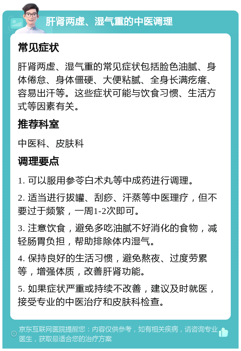 肝肾两虚、湿气重的中医调理 常见症状 肝肾两虚、湿气重的常见症状包括脸色油腻、身体倦怠、身体僵硬、大便粘腻、全身长满疙瘩、容易出汗等。这些症状可能与饮食习惯、生活方式等因素有关。 推荐科室 中医科、皮肤科 调理要点 1. 可以服用参苓白术丸等中成药进行调理。 2. 适当进行拔罐、刮痧、汗蒸等中医理疗，但不要过于频繁，一周1-2次即可。 3. 注意饮食，避免多吃油腻不好消化的食物，减轻肠胃负担，帮助排除体内湿气。 4. 保持良好的生活习惯，避免熬夜、过度劳累等，增强体质，改善肝肾功能。 5. 如果症状严重或持续不改善，建议及时就医，接受专业的中医治疗和皮肤科检查。