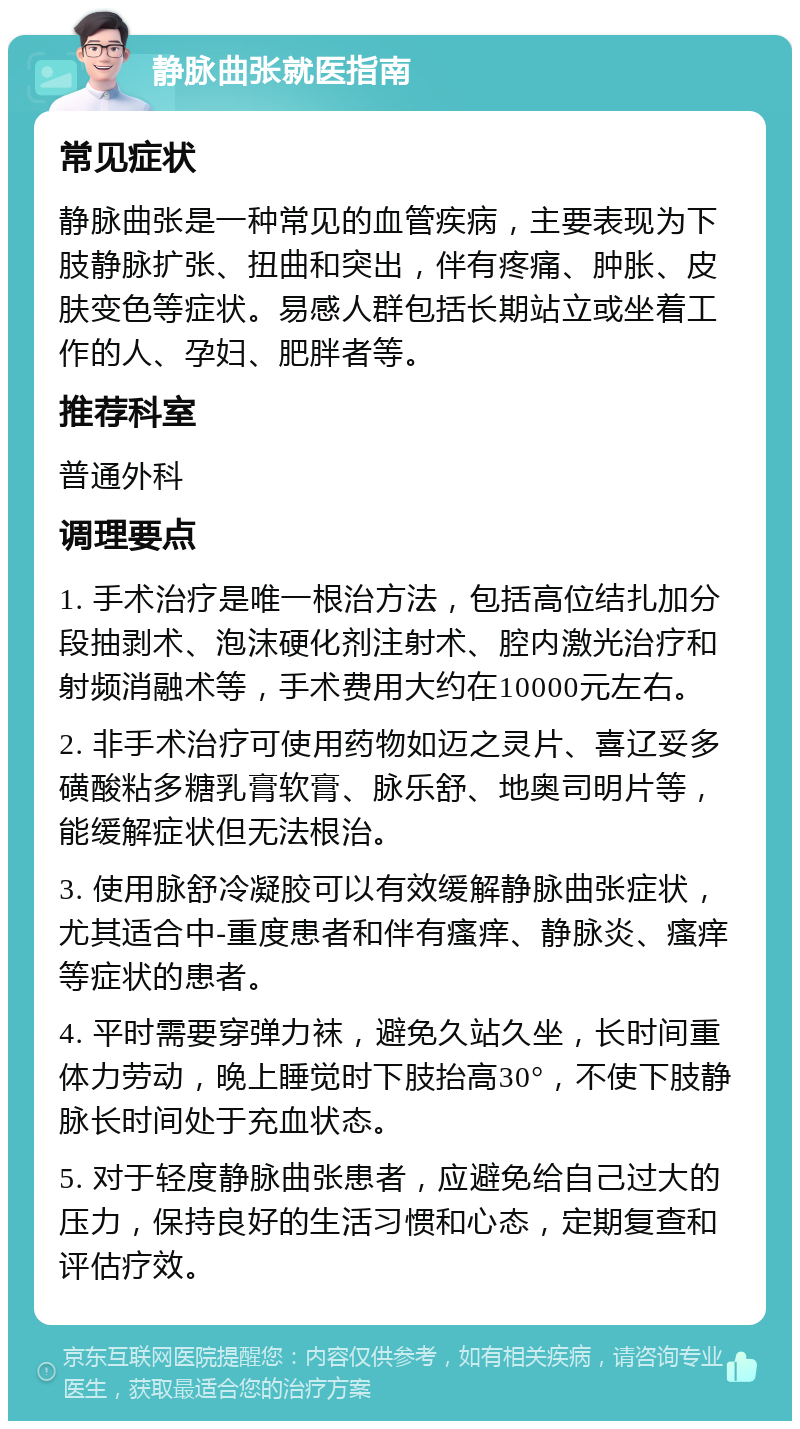 静脉曲张就医指南 常见症状 静脉曲张是一种常见的血管疾病，主要表现为下肢静脉扩张、扭曲和突出，伴有疼痛、肿胀、皮肤变色等症状。易感人群包括长期站立或坐着工作的人、孕妇、肥胖者等。 推荐科室 普通外科 调理要点 1. 手术治疗是唯一根治方法，包括高位结扎加分段抽剥术、泡沫硬化剂注射术、腔内激光治疗和射频消融术等，手术费用大约在10000元左右。 2. 非手术治疗可使用药物如迈之灵片、喜辽妥多磺酸粘多糖乳膏软膏、脉乐舒、地奥司明片等，能缓解症状但无法根治。 3. 使用脉舒冷凝胶可以有效缓解静脉曲张症状，尤其适合中-重度患者和伴有瘙痒、静脉炎、瘙痒等症状的患者。 4. 平时需要穿弹力袜，避免久站久坐，长时间重体力劳动，晚上睡觉时下肢抬高30°，不使下肢静脉长时间处于充血状态。 5. 对于轻度静脉曲张患者，应避免给自己过大的压力，保持良好的生活习惯和心态，定期复查和评估疗效。