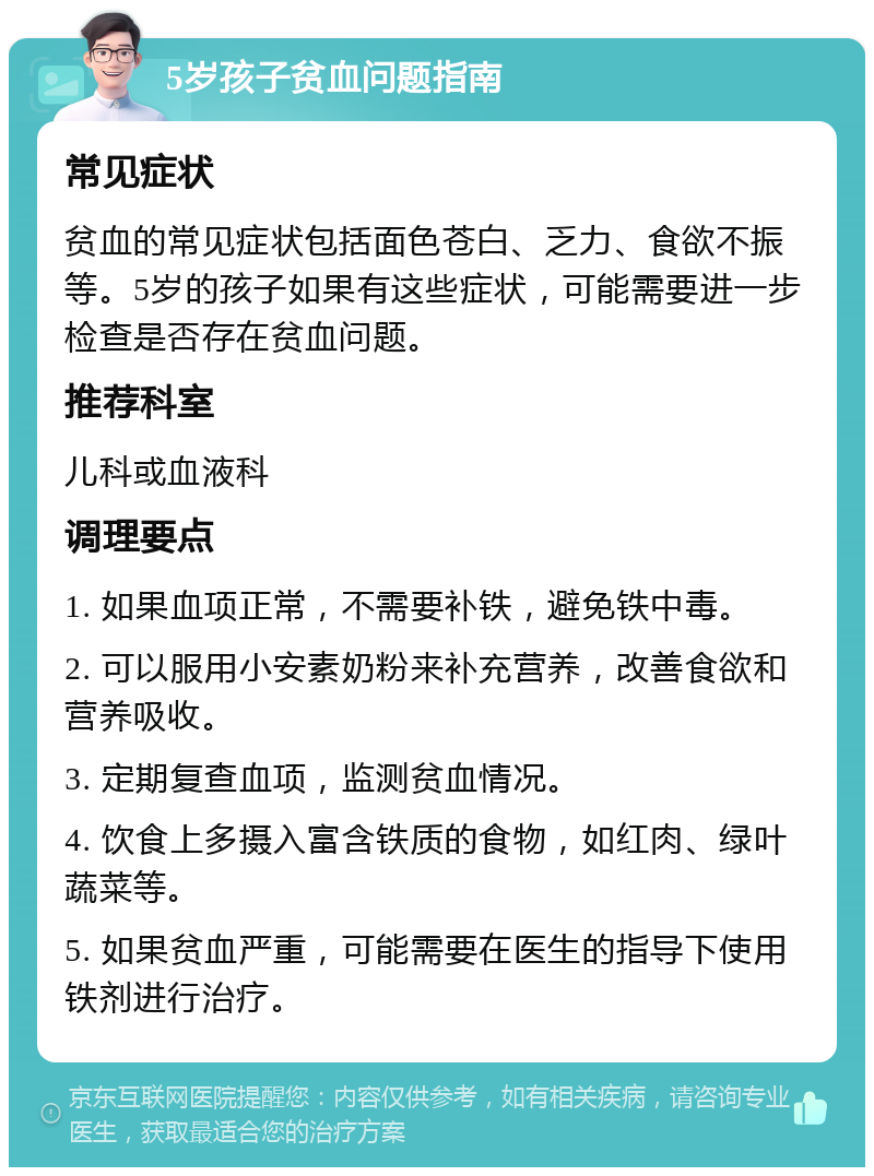 5岁孩子贫血问题指南 常见症状 贫血的常见症状包括面色苍白、乏力、食欲不振等。5岁的孩子如果有这些症状，可能需要进一步检查是否存在贫血问题。 推荐科室 儿科或血液科 调理要点 1. 如果血项正常，不需要补铁，避免铁中毒。 2. 可以服用小安素奶粉来补充营养，改善食欲和营养吸收。 3. 定期复查血项，监测贫血情况。 4. 饮食上多摄入富含铁质的食物，如红肉、绿叶蔬菜等。 5. 如果贫血严重，可能需要在医生的指导下使用铁剂进行治疗。