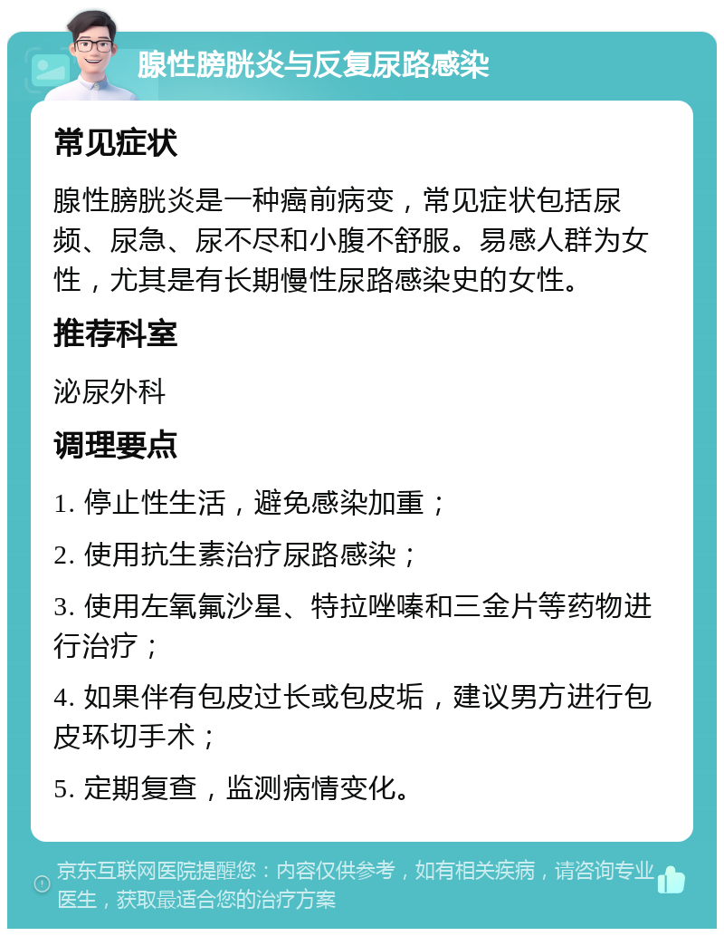 腺性膀胱炎与反复尿路感染 常见症状 腺性膀胱炎是一种癌前病变，常见症状包括尿频、尿急、尿不尽和小腹不舒服。易感人群为女性，尤其是有长期慢性尿路感染史的女性。 推荐科室 泌尿外科 调理要点 1. 停止性生活，避免感染加重； 2. 使用抗生素治疗尿路感染； 3. 使用左氧氟沙星、特拉唑嗪和三金片等药物进行治疗； 4. 如果伴有包皮过长或包皮垢，建议男方进行包皮环切手术； 5. 定期复查，监测病情变化。