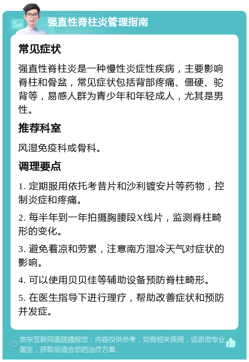 强直性脊柱炎管理指南 常见症状 强直性脊柱炎是一种慢性炎症性疾病，主要影响脊柱和骨盆，常见症状包括背部疼痛、僵硬、驼背等，易感人群为青少年和年轻成人，尤其是男性。 推荐科室 风湿免疫科或骨科。 调理要点 1. 定期服用依托考昔片和沙利镀安片等药物，控制炎症和疼痛。 2. 每半年到一年拍摄胸腰段X线片，监测脊柱畸形的变化。 3. 避免着凉和劳累，注意南方湿冷天气对症状的影响。 4. 可以使用贝贝佳等辅助设备预防脊柱畸形。 5. 在医生指导下进行理疗，帮助改善症状和预防并发症。