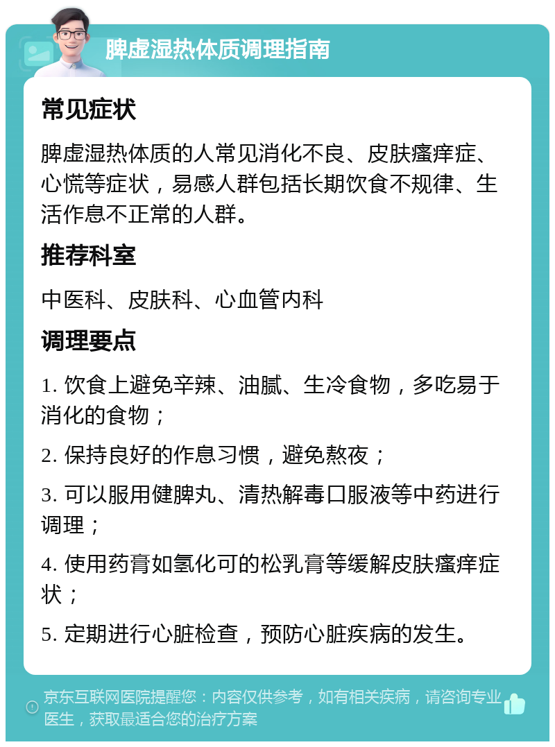 脾虚湿热体质调理指南 常见症状 脾虚湿热体质的人常见消化不良、皮肤瘙痒症、心慌等症状，易感人群包括长期饮食不规律、生活作息不正常的人群。 推荐科室 中医科、皮肤科、心血管内科 调理要点 1. 饮食上避免辛辣、油腻、生冷食物，多吃易于消化的食物； 2. 保持良好的作息习惯，避免熬夜； 3. 可以服用健脾丸、清热解毒口服液等中药进行调理； 4. 使用药膏如氢化可的松乳膏等缓解皮肤瘙痒症状； 5. 定期进行心脏检查，预防心脏疾病的发生。