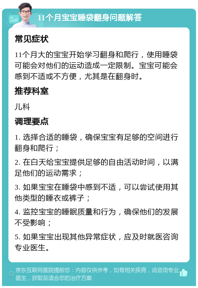 11个月宝宝睡袋翻身问题解答 常见症状 11个月大的宝宝开始学习翻身和爬行，使用睡袋可能会对他们的运动造成一定限制。宝宝可能会感到不适或不方便，尤其是在翻身时。 推荐科室 儿科 调理要点 1. 选择合适的睡袋，确保宝宝有足够的空间进行翻身和爬行； 2. 在白天给宝宝提供足够的自由活动时间，以满足他们的运动需求； 3. 如果宝宝在睡袋中感到不适，可以尝试使用其他类型的睡衣或裤子； 4. 监控宝宝的睡眠质量和行为，确保他们的发展不受影响； 5. 如果宝宝出现其他异常症状，应及时就医咨询专业医生。