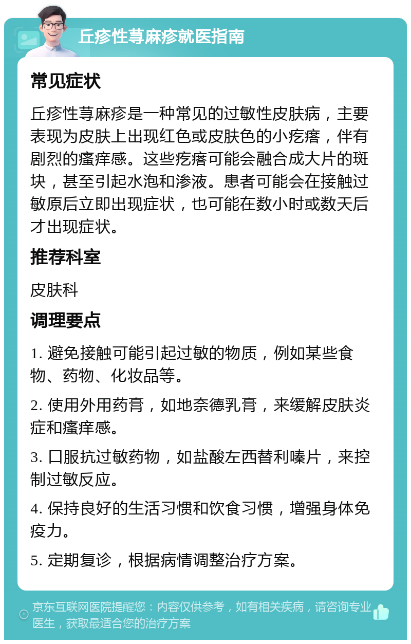 丘疹性荨麻疹就医指南 常见症状 丘疹性荨麻疹是一种常见的过敏性皮肤病，主要表现为皮肤上出现红色或皮肤色的小疙瘩，伴有剧烈的瘙痒感。这些疙瘩可能会融合成大片的斑块，甚至引起水泡和渗液。患者可能会在接触过敏原后立即出现症状，也可能在数小时或数天后才出现症状。 推荐科室 皮肤科 调理要点 1. 避免接触可能引起过敏的物质，例如某些食物、药物、化妆品等。 2. 使用外用药膏，如地奈德乳膏，来缓解皮肤炎症和瘙痒感。 3. 口服抗过敏药物，如盐酸左西替利嗪片，来控制过敏反应。 4. 保持良好的生活习惯和饮食习惯，增强身体免疫力。 5. 定期复诊，根据病情调整治疗方案。