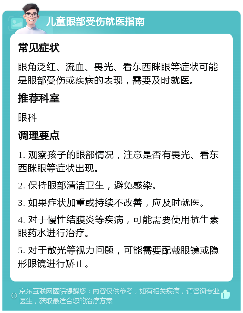 儿童眼部受伤就医指南 常见症状 眼角泛红、流血、畏光、看东西眯眼等症状可能是眼部受伤或疾病的表现，需要及时就医。 推荐科室 眼科 调理要点 1. 观察孩子的眼部情况，注意是否有畏光、看东西眯眼等症状出现。 2. 保持眼部清洁卫生，避免感染。 3. 如果症状加重或持续不改善，应及时就医。 4. 对于慢性结膜炎等疾病，可能需要使用抗生素眼药水进行治疗。 5. 对于散光等视力问题，可能需要配戴眼镜或隐形眼镜进行矫正。