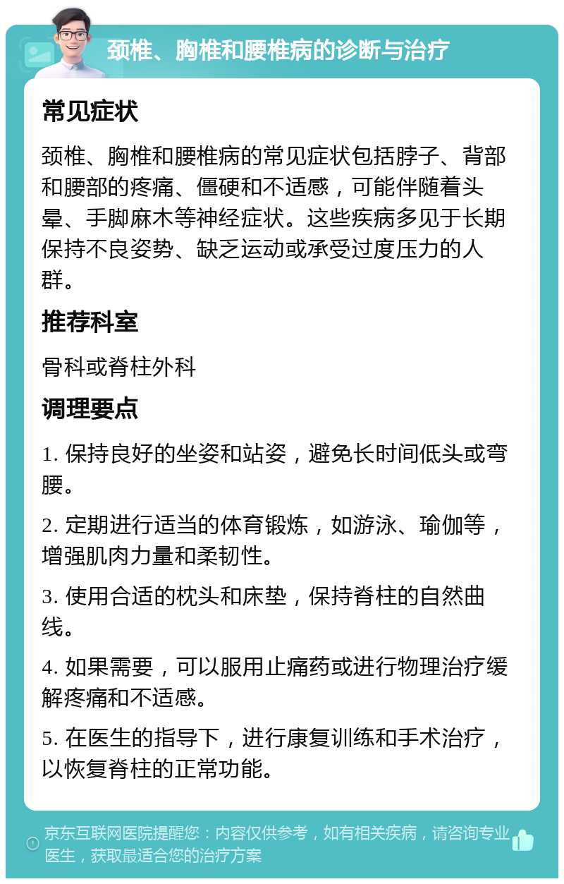 颈椎、胸椎和腰椎病的诊断与治疗 常见症状 颈椎、胸椎和腰椎病的常见症状包括脖子、背部和腰部的疼痛、僵硬和不适感，可能伴随着头晕、手脚麻木等神经症状。这些疾病多见于长期保持不良姿势、缺乏运动或承受过度压力的人群。 推荐科室 骨科或脊柱外科 调理要点 1. 保持良好的坐姿和站姿，避免长时间低头或弯腰。 2. 定期进行适当的体育锻炼，如游泳、瑜伽等，增强肌肉力量和柔韧性。 3. 使用合适的枕头和床垫，保持脊柱的自然曲线。 4. 如果需要，可以服用止痛药或进行物理治疗缓解疼痛和不适感。 5. 在医生的指导下，进行康复训练和手术治疗，以恢复脊柱的正常功能。