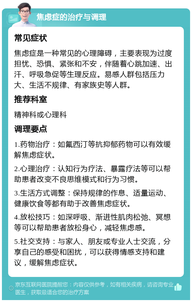 焦虑症的治疗与调理 常见症状 焦虑症是一种常见的心理障碍，主要表现为过度担忧、恐惧、紧张和不安，伴随着心跳加速、出汗、呼吸急促等生理反应。易感人群包括压力大、生活不规律、有家族史等人群。 推荐科室 精神科或心理科 调理要点 1.药物治疗：如氟西汀等抗抑郁药物可以有效缓解焦虑症状。 2.心理治疗：认知行为疗法、暴露疗法等可以帮助患者改变不良思维模式和行为习惯。 3.生活方式调整：保持规律的作息、适量运动、健康饮食等都有助于改善焦虑症状。 4.放松技巧：如深呼吸、渐进性肌肉松弛、冥想等可以帮助患者放松身心，减轻焦虑感。 5.社交支持：与家人、朋友或专业人士交流，分享自己的感受和困扰，可以获得情感支持和建议，缓解焦虑症状。