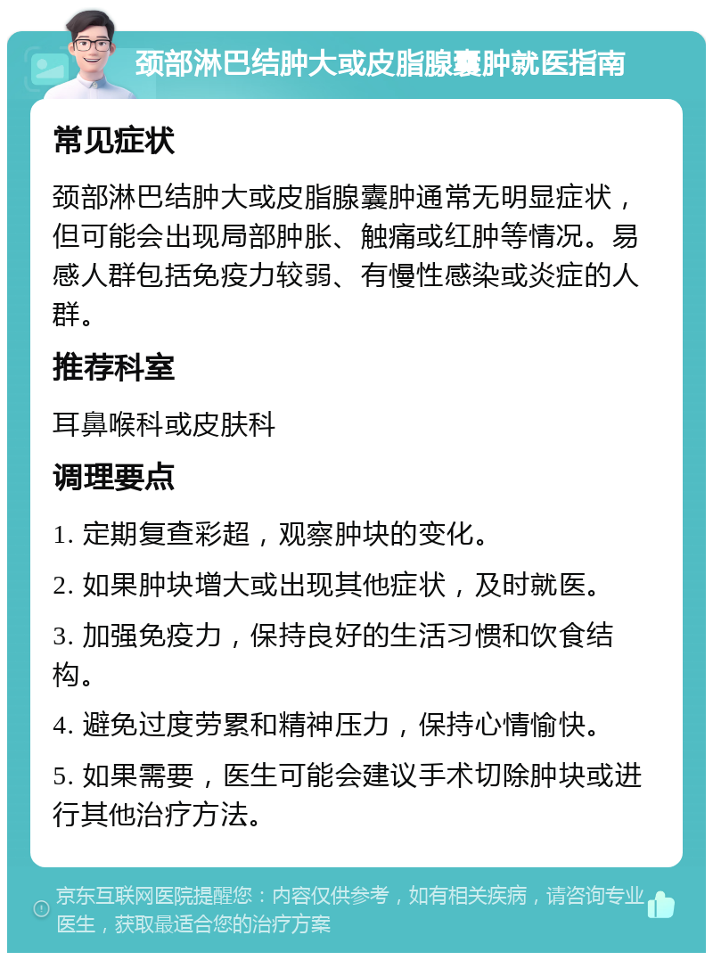 颈部淋巴结肿大或皮脂腺囊肿就医指南 常见症状 颈部淋巴结肿大或皮脂腺囊肿通常无明显症状，但可能会出现局部肿胀、触痛或红肿等情况。易感人群包括免疫力较弱、有慢性感染或炎症的人群。 推荐科室 耳鼻喉科或皮肤科 调理要点 1. 定期复查彩超，观察肿块的变化。 2. 如果肿块增大或出现其他症状，及时就医。 3. 加强免疫力，保持良好的生活习惯和饮食结构。 4. 避免过度劳累和精神压力，保持心情愉快。 5. 如果需要，医生可能会建议手术切除肿块或进行其他治疗方法。