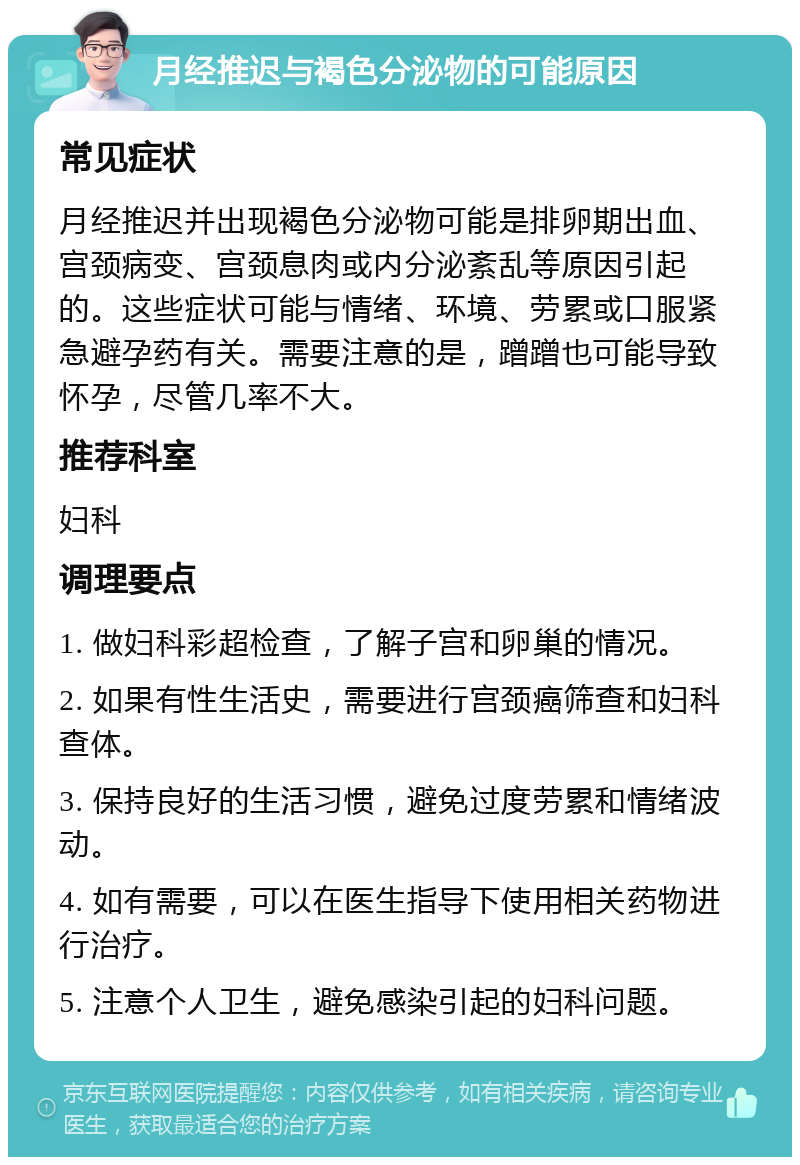 月经推迟与褐色分泌物的可能原因 常见症状 月经推迟并出现褐色分泌物可能是排卵期出血、宫颈病变、宫颈息肉或内分泌紊乱等原因引起的。这些症状可能与情绪、环境、劳累或口服紧急避孕药有关。需要注意的是，蹭蹭也可能导致怀孕，尽管几率不大。 推荐科室 妇科 调理要点 1. 做妇科彩超检查，了解子宫和卵巢的情况。 2. 如果有性生活史，需要进行宫颈癌筛查和妇科查体。 3. 保持良好的生活习惯，避免过度劳累和情绪波动。 4. 如有需要，可以在医生指导下使用相关药物进行治疗。 5. 注意个人卫生，避免感染引起的妇科问题。