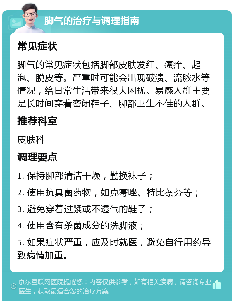 脚气的治疗与调理指南 常见症状 脚气的常见症状包括脚部皮肤发红、瘙痒、起泡、脱皮等。严重时可能会出现破溃、流脓水等情况，给日常生活带来很大困扰。易感人群主要是长时间穿着密闭鞋子、脚部卫生不佳的人群。 推荐科室 皮肤科 调理要点 1. 保持脚部清洁干燥，勤换袜子； 2. 使用抗真菌药物，如克霉唑、特比萘芬等； 3. 避免穿着过紧或不透气的鞋子； 4. 使用含有杀菌成分的洗脚液； 5. 如果症状严重，应及时就医，避免自行用药导致病情加重。