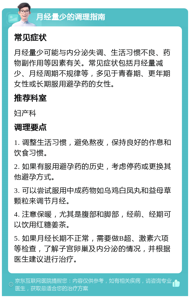 月经量少的调理指南 常见症状 月经量少可能与内分泌失调、生活习惯不良、药物副作用等因素有关。常见症状包括月经量减少、月经周期不规律等，多见于青春期、更年期女性或长期服用避孕药的女性。 推荐科室 妇产科 调理要点 1. 调整生活习惯，避免熬夜，保持良好的作息和饮食习惯。 2. 如果有服用避孕药的历史，考虑停药或更换其他避孕方式。 3. 可以尝试服用中成药物如乌鸡白凤丸和益母草颗粒来调节月经。 4. 注意保暖，尤其是腹部和脚部，经前、经期可以饮用红糖姜茶。 5. 如果月经长期不正常，需要做B超、激素六项等检查，了解子宫卵巢及内分泌的情况，并根据医生建议进行治疗。