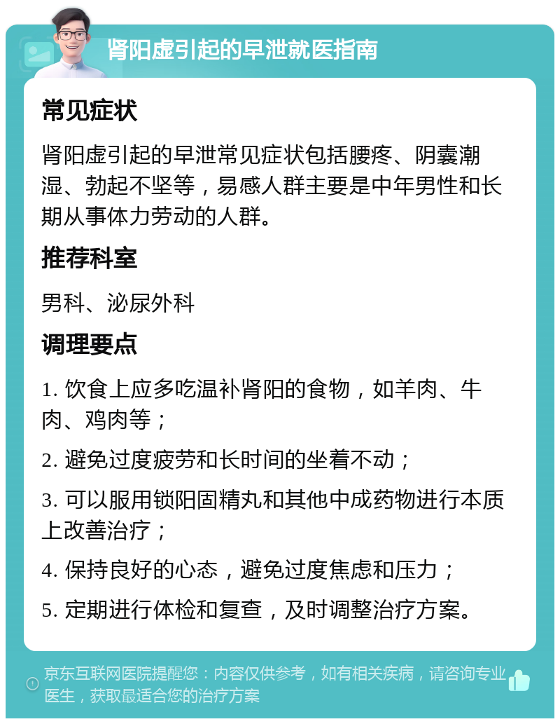 肾阳虚引起的早泄就医指南 常见症状 肾阳虚引起的早泄常见症状包括腰疼、阴囊潮湿、勃起不坚等，易感人群主要是中年男性和长期从事体力劳动的人群。 推荐科室 男科、泌尿外科 调理要点 1. 饮食上应多吃温补肾阳的食物，如羊肉、牛肉、鸡肉等； 2. 避免过度疲劳和长时间的坐着不动； 3. 可以服用锁阳固精丸和其他中成药物进行本质上改善治疗； 4. 保持良好的心态，避免过度焦虑和压力； 5. 定期进行体检和复查，及时调整治疗方案。