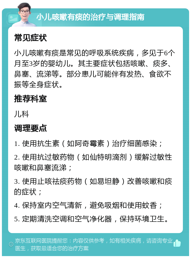 小儿咳嗽有痰的治疗与调理指南 常见症状 小儿咳嗽有痰是常见的呼吸系统疾病，多见于6个月至3岁的婴幼儿。其主要症状包括咳嗽、痰多、鼻塞、流涕等。部分患儿可能伴有发热、食欲不振等全身症状。 推荐科室 儿科 调理要点 1. 使用抗生素（如阿奇霉素）治疗细菌感染； 2. 使用抗过敏药物（如仙特明滴剂）缓解过敏性咳嗽和鼻塞流涕； 3. 使用止咳祛痰药物（如易坦静）改善咳嗽和痰的症状； 4. 保持室内空气清新，避免吸烟和使用蚊香； 5. 定期清洗空调和空气净化器，保持环境卫生。