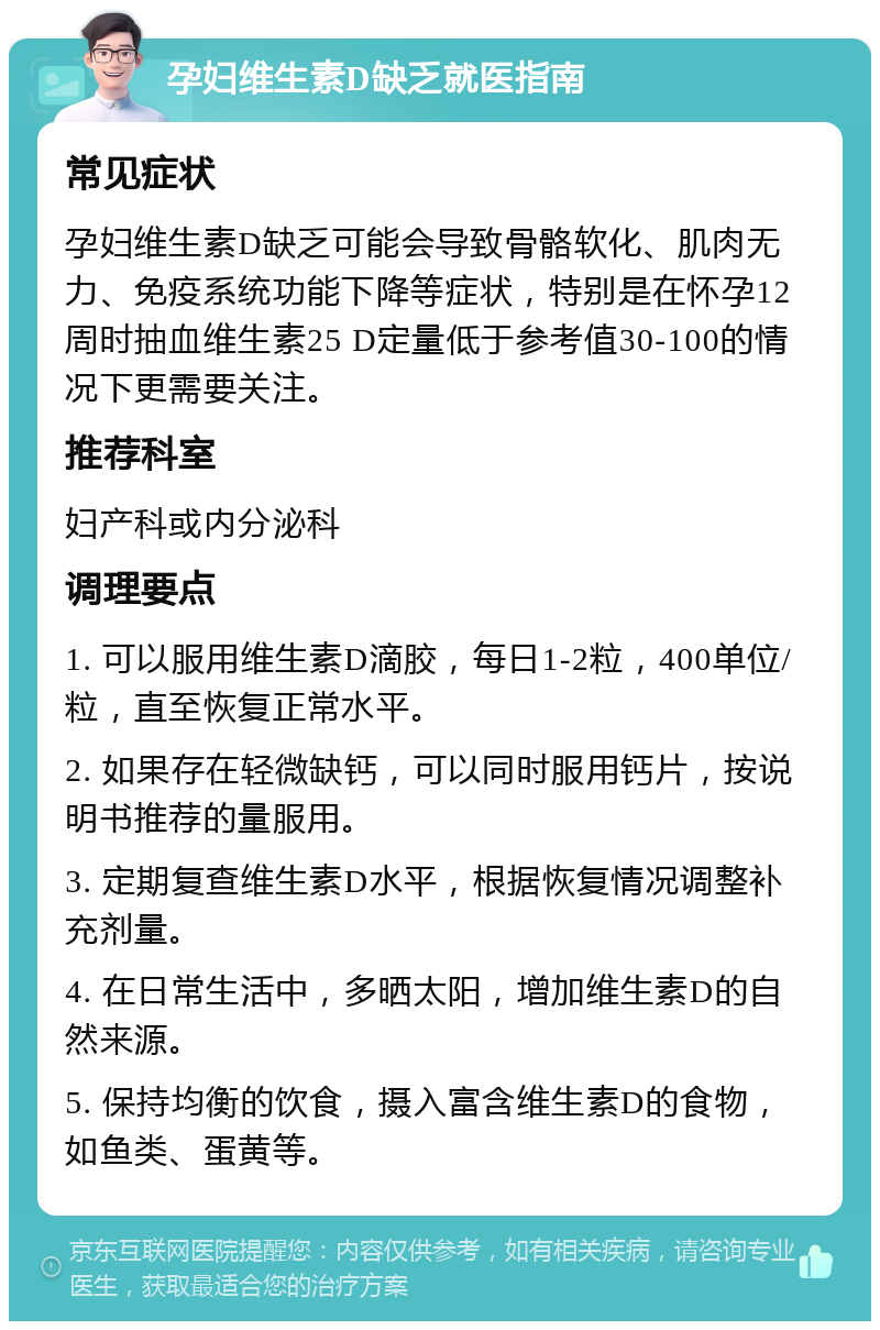 孕妇维生素D缺乏就医指南 常见症状 孕妇维生素D缺乏可能会导致骨骼软化、肌肉无力、免疫系统功能下降等症状，特别是在怀孕12周时抽血维生素25 D定量低于参考值30-100的情况下更需要关注。 推荐科室 妇产科或内分泌科 调理要点 1. 可以服用维生素D滴胶，每日1-2粒，400单位/粒，直至恢复正常水平。 2. 如果存在轻微缺钙，可以同时服用钙片，按说明书推荐的量服用。 3. 定期复查维生素D水平，根据恢复情况调整补充剂量。 4. 在日常生活中，多晒太阳，增加维生素D的自然来源。 5. 保持均衡的饮食，摄入富含维生素D的食物，如鱼类、蛋黄等。