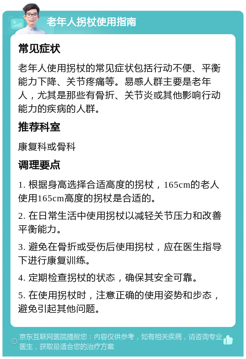 老年人拐杖使用指南 常见症状 老年人使用拐杖的常见症状包括行动不便、平衡能力下降、关节疼痛等。易感人群主要是老年人，尤其是那些有骨折、关节炎或其他影响行动能力的疾病的人群。 推荐科室 康复科或骨科 调理要点 1. 根据身高选择合适高度的拐杖，165cm的老人使用165cm高度的拐杖是合适的。 2. 在日常生活中使用拐杖以减轻关节压力和改善平衡能力。 3. 避免在骨折或受伤后使用拐杖，应在医生指导下进行康复训练。 4. 定期检查拐杖的状态，确保其安全可靠。 5. 在使用拐杖时，注意正确的使用姿势和步态，避免引起其他问题。