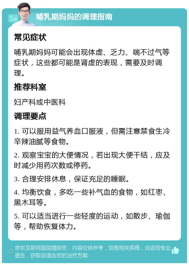 哺乳期妈妈的调理指南 常见症状 哺乳期妈妈可能会出现体虚、乏力、喘不过气等症状，这些都可能是肾虚的表现，需要及时调理。 推荐科室 妇产科或中医科 调理要点 1. 可以服用益气养血口服液，但需注意禁食生冷辛辣油腻等食物。 2. 观察宝宝的大便情况，若出现大便干结，应及时减少用药次数或停药。 3. 合理安排休息，保证充足的睡眠。 4. 均衡饮食，多吃一些补气血的食物，如红枣、黑木耳等。 5. 可以适当进行一些轻度的运动，如散步、瑜伽等，帮助恢复体力。