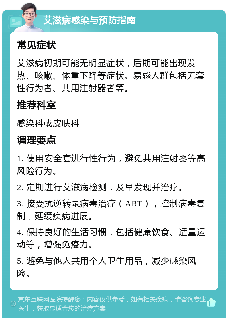 艾滋病感染与预防指南 常见症状 艾滋病初期可能无明显症状，后期可能出现发热、咳嗽、体重下降等症状。易感人群包括无套性行为者、共用注射器者等。 推荐科室 感染科或皮肤科 调理要点 1. 使用安全套进行性行为，避免共用注射器等高风险行为。 2. 定期进行艾滋病检测，及早发现并治疗。 3. 接受抗逆转录病毒治疗（ART），控制病毒复制，延缓疾病进展。 4. 保持良好的生活习惯，包括健康饮食、适量运动等，增强免疫力。 5. 避免与他人共用个人卫生用品，减少感染风险。