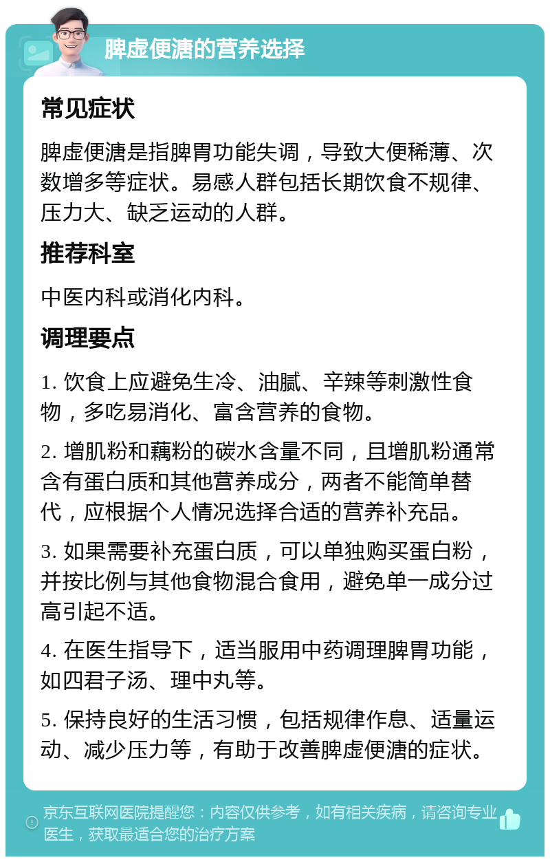 脾虚便溏的营养选择 常见症状 脾虚便溏是指脾胃功能失调，导致大便稀薄、次数增多等症状。易感人群包括长期饮食不规律、压力大、缺乏运动的人群。 推荐科室 中医内科或消化内科。 调理要点 1. 饮食上应避免生冷、油腻、辛辣等刺激性食物，多吃易消化、富含营养的食物。 2. 增肌粉和藕粉的碳水含量不同，且增肌粉通常含有蛋白质和其他营养成分，两者不能简单替代，应根据个人情况选择合适的营养补充品。 3. 如果需要补充蛋白质，可以单独购买蛋白粉，并按比例与其他食物混合食用，避免单一成分过高引起不适。 4. 在医生指导下，适当服用中药调理脾胃功能，如四君子汤、理中丸等。 5. 保持良好的生活习惯，包括规律作息、适量运动、减少压力等，有助于改善脾虚便溏的症状。