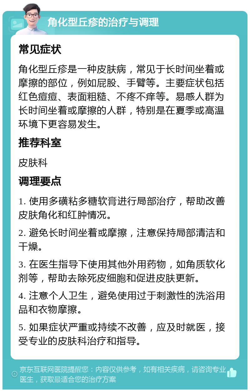 角化型丘疹的治疗与调理 常见症状 角化型丘疹是一种皮肤病，常见于长时间坐着或摩擦的部位，例如屁股、手臂等。主要症状包括红色痘痘、表面粗糙、不疼不痒等。易感人群为长时间坐着或摩擦的人群，特别是在夏季或高温环境下更容易发生。 推荐科室 皮肤科 调理要点 1. 使用多磺粘多糖软膏进行局部治疗，帮助改善皮肤角化和红肿情况。 2. 避免长时间坐着或摩擦，注意保持局部清洁和干燥。 3. 在医生指导下使用其他外用药物，如角质软化剂等，帮助去除死皮细胞和促进皮肤更新。 4. 注意个人卫生，避免使用过于刺激性的洗浴用品和衣物摩擦。 5. 如果症状严重或持续不改善，应及时就医，接受专业的皮肤科治疗和指导。