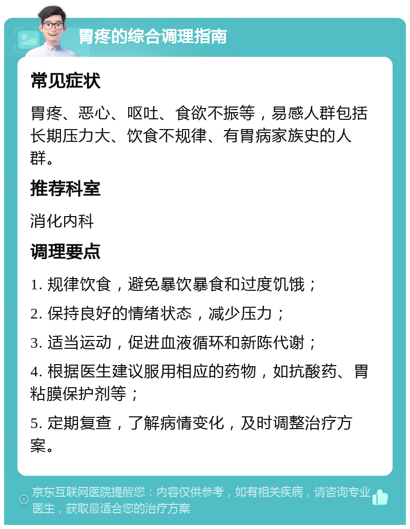 胃疼的综合调理指南 常见症状 胃疼、恶心、呕吐、食欲不振等，易感人群包括长期压力大、饮食不规律、有胃病家族史的人群。 推荐科室 消化内科 调理要点 1. 规律饮食，避免暴饮暴食和过度饥饿； 2. 保持良好的情绪状态，减少压力； 3. 适当运动，促进血液循环和新陈代谢； 4. 根据医生建议服用相应的药物，如抗酸药、胃粘膜保护剂等； 5. 定期复查，了解病情变化，及时调整治疗方案。