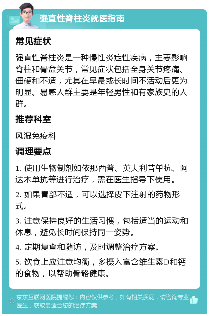 强直性脊柱炎就医指南 常见症状 强直性脊柱炎是一种慢性炎症性疾病，主要影响脊柱和骨盆关节，常见症状包括全身关节疼痛、僵硬和不适，尤其在早晨或长时间不活动后更为明显。易感人群主要是年轻男性和有家族史的人群。 推荐科室 风湿免疫科 调理要点 1. 使用生物制剂如依那西普、英夫利昔单抗、阿达木单抗等进行治疗，需在医生指导下使用。 2. 如果胃部不适，可以选择皮下注射的药物形式。 3. 注意保持良好的生活习惯，包括适当的运动和休息，避免长时间保持同一姿势。 4. 定期复查和随访，及时调整治疗方案。 5. 饮食上应注意均衡，多摄入富含维生素D和钙的食物，以帮助骨骼健康。