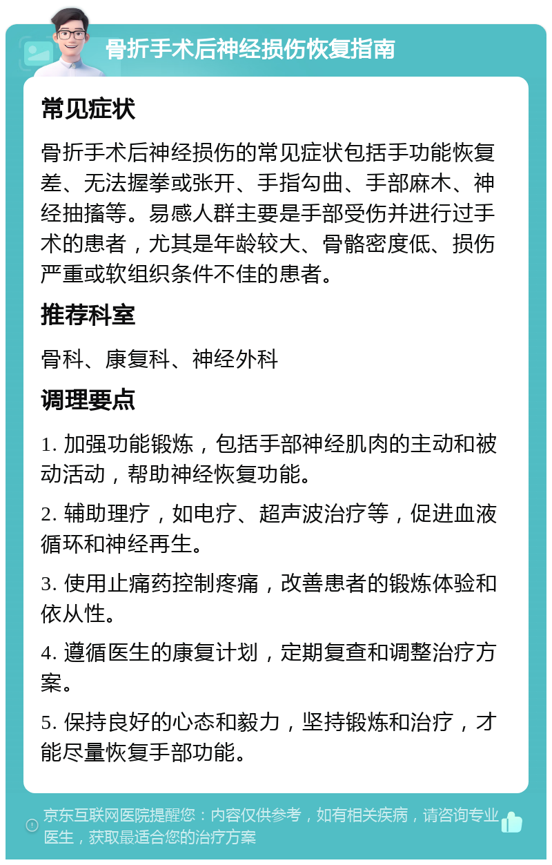 骨折手术后神经损伤恢复指南 常见症状 骨折手术后神经损伤的常见症状包括手功能恢复差、无法握拳或张开、手指勾曲、手部麻木、神经抽搐等。易感人群主要是手部受伤并进行过手术的患者，尤其是年龄较大、骨骼密度低、损伤严重或软组织条件不佳的患者。 推荐科室 骨科、康复科、神经外科 调理要点 1. 加强功能锻炼，包括手部神经肌肉的主动和被动活动，帮助神经恢复功能。 2. 辅助理疗，如电疗、超声波治疗等，促进血液循环和神经再生。 3. 使用止痛药控制疼痛，改善患者的锻炼体验和依从性。 4. 遵循医生的康复计划，定期复查和调整治疗方案。 5. 保持良好的心态和毅力，坚持锻炼和治疗，才能尽量恢复手部功能。