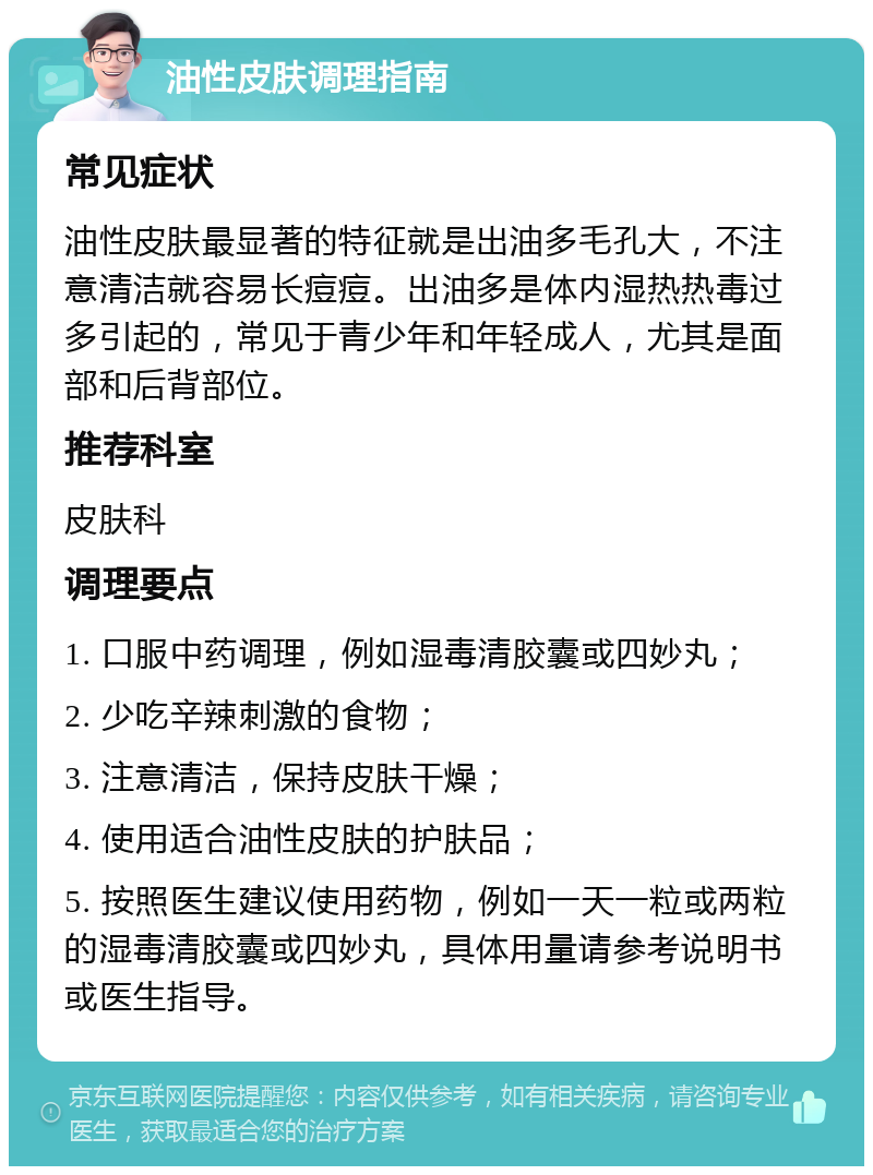 油性皮肤调理指南 常见症状 油性皮肤最显著的特征就是出油多毛孔大，不注意清洁就容易长痘痘。出油多是体内湿热热毒过多引起的，常见于青少年和年轻成人，尤其是面部和后背部位。 推荐科室 皮肤科 调理要点 1. 口服中药调理，例如湿毒清胶囊或四妙丸； 2. 少吃辛辣刺激的食物； 3. 注意清洁，保持皮肤干燥； 4. 使用适合油性皮肤的护肤品； 5. 按照医生建议使用药物，例如一天一粒或两粒的湿毒清胶囊或四妙丸，具体用量请参考说明书或医生指导。